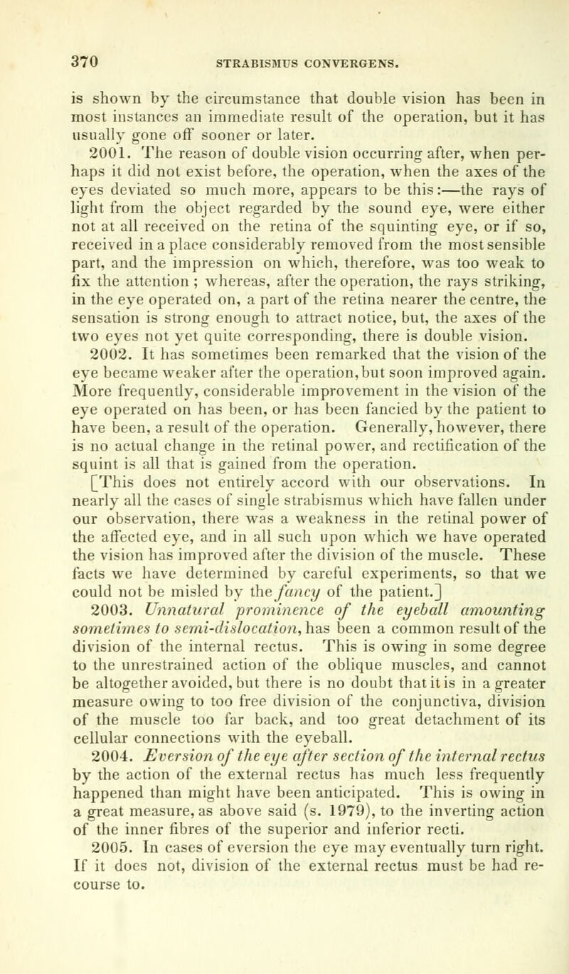 is shown by the circumstance that double vision has been in most instances an immediate result of the operation, but it has usually gone off sooner or later. 2001. The reason of double vision occurring after, when per- haps it did not exist before, the operation, when the axes of the eyes deviated so much more, appears to be this:—the rays of light from the object regarded by the sound eye, were either not at all received on the retina of the squinting eye, or if so, received in a place considerably removed from the most sensible part, and the impression on which, therefore, was too weak to fix the attention ; whereas, after the operation, the rays striking, in the eye operated on, a part of the retina nearer the centre, the sensation is strong enough to attract notice, but, the axes of the two eyes not yet quite corresponding, there is double vision. 2002. It has sometimes been remarked that the vision of the eye became weaker after the operation, but soon improved again. More frequently, considerable improvement in the vision of the eye operated on has been, or has been fancied by the patient to have been, a result of the operation. Generally, however, there is no actual change in the retinal power, and rectification of the squint is all that is gained from the operation. [This does not entirely accord with our observations. In nearly all the cases of single strabismus which have fallen under our observation, there was a weakness in the retinal power of the affected eye, and in all such upon which we have operated the vision has improved after the division of the muscle. These facts we have determined by careful experiments, so that we could not be misled by the fancy of the patient.] 2003. Unnatural prominence of the eyeball amounting sometimes to semi-dislocation, has been a common result of the division of the internal rectus. This is owing in some degree to the unrestrained action of the oblique muscles, and cannot be altogether avoided, but there is no doubt that it is in a greater measure owing to too free division of the conjunctiva, division of the muscle too far back, and too great detachment of its cellular connections with the eyeball. 2004. Eversion of the eye after section of the internal rectus by the action of the external rectus has much less frequently happened than might have been anticipated. This is owing in a great measure, as above said (s. 1979), to the inverting action of the inner fibres of the superior and inferior recti. 2005. In cases of eversion the eye may eventually turn right. If it does not, division of the external rectus must be had re- course to.