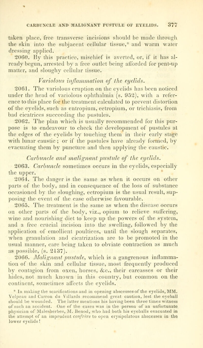 taken place, free transverse incisions should be made through the skin into the subjacent cellular tissue,* and warm water dressing applied. 2060. By this practice, mischief is averted, or, if it has al- ready begun, arrested by a free outlet being afforded for pent-up matter, and sloughy cellular tissue. Variolous inflammation of the eyelids. 2061. The variolous eruption on the eyelids has been noticed under the head of variolous ophthalmia (s. 952), with a refer- ence to this place for the treatment calculated to prevent distortion of the eyelids, such as entropium, ectropium, or trichiasis, from bad cicatrices succeeding the pustules. 2062. The plan which is usually recommended for this pur- pose is to endeavour to check the development of pustules at the edges of the eyelids by touching them in their early stage with lunar caustic; or if the pustules have already formed, by evacuating them by puncture and then applying the caustic. Carbuncle and malignant pustule of the eyelids. 2063. Carbuncle sometimes occurs in the eyelids, especially the upper. 2064. The danger is the same as when it occurs on other parts of the body, and in consequence of the loss of substance occasioned by the sloughing, ectropium is the usual result, sup- posing the event of the case otherwise favourable. 2065. The treatment is the same as when the disease occurs on other parts of the body, viz., opium to relieve suffering, wine and nourishing diet to keep up the powers of the system, and a free crucial incision into the swelling, followed by the application of emollient poultices, until the slough separates, when granulation and cicatrization are to be promoted in the usual manner, care being taken to obviate contraction as much as possible, (s. 2137). 2066. Malignant pustule, which is a gangrenous inflamma- tion of the skin and cellular tissue, most frequently produced by contagion from oxen, horses, &c, their carcasses or their hides, not much known in this country, but common on the continent, sometimes affects the eyelids. * In making the scarifications and in opening abscesses of the eyelids, MM. Velpeau and Carron du Villards recommend great caution, lest the eyeball should be wounded. The latter mentions his having been three times witness of such an accident. One of the cases was in the person of an unfortunate physician of Malesherbes, M. Benod, who had both his eyeballs evacuated in the attempt of an imprudent confrere to open erysipelatous abscesses in the lower eyelids!