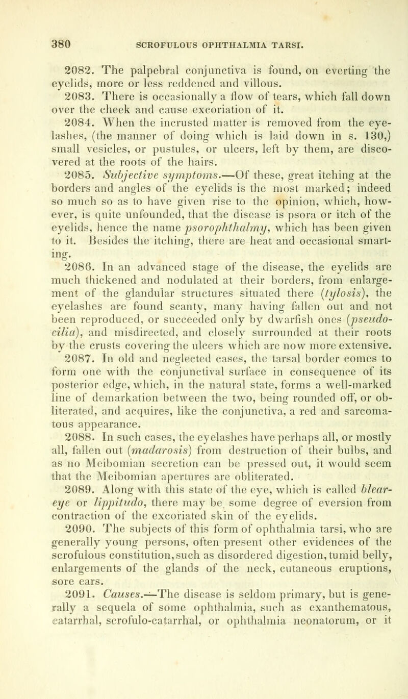 2082. The palpebral conjunctiva is found, on everting the eyelids, more or less reddened and villous. 2083. There is occasionally a ilow of tears, which fall down over the cheek and cause excoriation of it. 2084. When the incrusted matter is removed from the eye- lashes, (the manner of doing which is laid down in s. 130,) small vesicles, or pustules, or ulcers, left by them, are disco- vered at the roots of the hairs. 2085. Subjective symptoms.—Of these, great itching at the borders and angles of the eyelids is the most marked; indeed so much so as to have given rise to the opinion, which, how- ever, is quite unfounded, that the disease is psora or itch of the eyelids, hence the name psorop/ithalmy, which has been given to it. Besides the itching, there are heat and occasional smart- ing. 2086. In an advanced stage of the disease, the eyelids are much thickened and nodulated at their borders, from enlarge- ment of the glandular structures situated there (tylosis), the eyelashes are found scanty, many having fallen out and not been reproduced, or succeeded only by dwarfish ones (pseudo- cilia), and misdirected, and closely surrounded at their roots by the crusts covering the ulcers which are now more extensive. 2087. In old and neglected cases, the tarsal border comes to form one with the conjunctival surface in consequence of its posterior edge, which, in the natural state, forms a well-marked line of demarkation between the two, being rounded off, or ob- literated, and acquires, like the conjunctiva, a red and sarcoma- tous appearance. 2088. In such cases, the eyelashes have perhaps all, or mostly all, fallen out (madarosis) from destruction of their bulbs, and as no Meibomian secretion can be pressed out, it would seem that the Meibomian apertures are obliterated. 2089. Along with this state of the eye, which is called blear- eye or lippitudo, there may be some degree of eversion from contraction of the excoriated skin of the eyelids. 2090. The subjects of this form of ophthalmia tarsi, who are generally young persons, often present other evidences of the scrofulous constitution,such as disordered digestion, tumid belly, enlargements of the glands of the neck, cutaneous eruptions, sore ears. 2091. Causes.— The disease is seldom primary, but is gene- rally a sequela of some ophthalmia, such as exanthematous, catarrhal, scrofulo-catarrhal, or ophthalmia neonatorum, or it