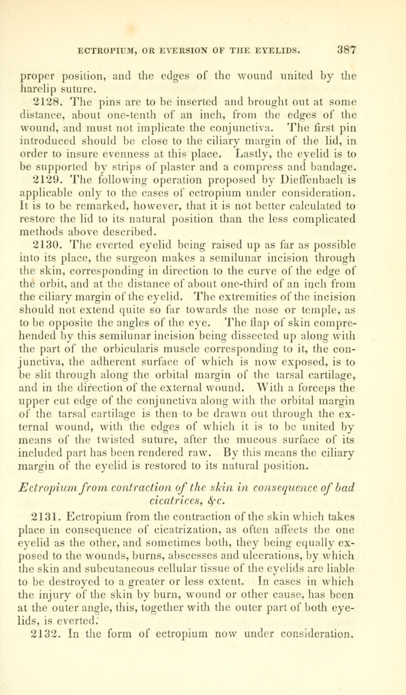 proper position, and the edges of the wound united by the harelip suture. 2128. The pins are to be inserted and brought out at some distance, about one-tenth of an inch, from the edges of the wound, and must not implicate the conjunctiva. The first pin introduced should be close to the ciliary margin of the lid, in order to insure evenness at this place. Lastly, the eyelid is to be supported by strips of plaster and a compress and bandage. 2129. The following operation proposed by Dieffenbach is applicable only to the cases of ectropium under consideration. It is to be remarked, however, that it is not better calculated to restore the lid to its natural position than the less complicated methods above described. 2130. The everted eyelid being raised up as far as possible into its place, the surgeon makes a semilunar incision through the skin, corresponding in direction to the curve of the edge of the orbit, and at the distance of about one-third of an inch from the ciliary margin of the eyelid. The extremities of the incision should not extend quite so far towards the nose or temple, as to be opposite the angles of the eye. The flap of skin compre- hended by this semilunar incision being dissected up along with the part of the orbicularis muscle corresponding to it, the con- junctiva, the adherent surface of which is now exposed, is to be slit through along the orbital margin of the tarsal cartilage, and in the direction of the external wound. With a forceps the upper cut edge of the conjunctiva along with the orbital margin of the tarsal cartilage is then to be drawn out through the ex- ternal wound, with the edges of which it is to be united by means of the twisted suture, after the mucous surface of its included part has been rendered raw. By this means the ciliary margin of the eyelid is restored to its natural position. Ectropium from contraction of the skin in consequence of bad cicatrices, fyc. 2131. Ectropium from the contraction of the skin which takes place in consequence of cicatrization, as often affects the one eyelid as the other, and sometimes both, they being equally ex- posed to the wounds, burns, abscesses and ulcerations, by which the skin and subcutaneous cellular tissue of the eyelids are liable to be destroyed to a greater or less extent. In cases in which the injury of the skin by burn, wound or other cause, has been at the outer angle, this, together with the outer part of both eye- lids, is everted.' 2132. In the form of ectropium now under consideration.