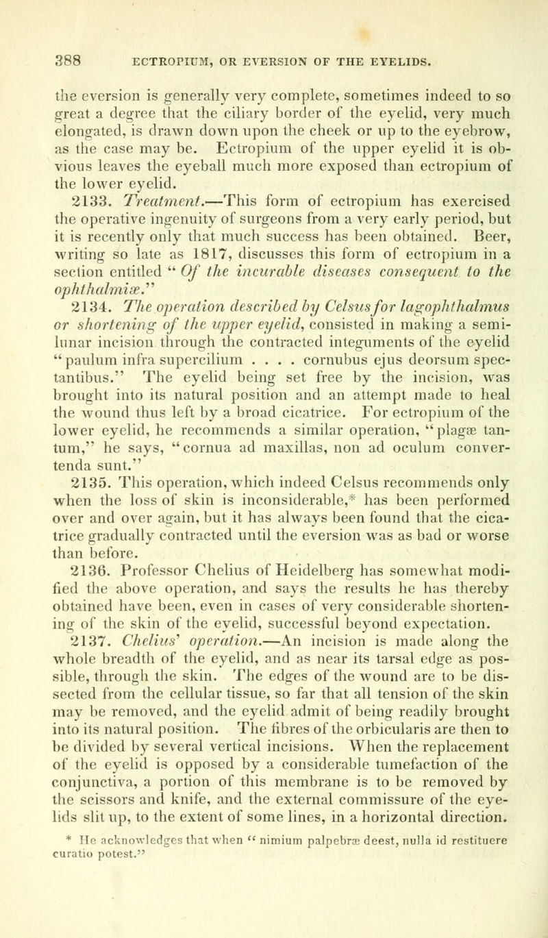 the eversion is generally very complete, sometimes indeed to so great a degree that the ciliary border of the eyelid, very much elongated, is drawn down upon the cheek or up to the eyebrow, as the case may be. Ectropium of the upper eyelid it is ob- vious leaves the eyeball much more exposed than ectropium of the lower eyelid. 2133. Treatment.—This form of ectropium has exercised the operative ingenuity of surgeons from a very early period, but it is recently only that much success has been obtained. Beer, writing so late as 1817, discusses this form of ectropium in a section entitled  Of the incurable diseases consequent to the aphthalmise. 2134. The operation described by Celsusfor lagophthalmus or shortening of the upper eyelid, consisted in making a semi- lunar incision through the contracted integuments of the eyelid  paulum infra supercilium .... cornubus ejus deorsum spec- tantibus. The eyelid being set free by the incision, was brought into its natural position and an attempt made to heal the wound thus left by a broad cicatrice. For ectropium of the lower eyelid, he recommends a similar operation, plagae tan- tum, he says, cornua ad maxillas, non ad oculum conver- tenda sunt. 2135. This operation, which indeed Celsus recommends only when the loss of skin is inconsiderable,* has been performed over and over again, but it has always been found that the cica- trice gradually contracted until the eversion was as bad or worse than before. 2136. Professor Chelius of Heidelberg has somewhat modi- fied the above operation, and says the results he has thereby obtained have been, even in cases of very considerable shorten- ing of the skin of the eyelid, successful beyond expectation. 2137. Chelius'' operation.—An incision is made along the whole breadth of the eyelid, and as near its tarsal edge as pos- sible, through the skin. The edges of the wound are to be dis- sected from the cellular tissue, so far that all tension of the skin may be removed, and the eyelid admit of being readily brought into its natural position. The fibres of the orbicularis are then to be divided by several vertical incisions. When the replacement of the eyelid is opposed by a considerable tumefaction of the conjunctiva, a portion of this membrane is to be removed by the scissors and knife, and the external commissure of the eye- lids slit up, to the extent of some lines, in a horizontal direction. * He acknowledges that when  nimium palpebral deest, nulla id restituere curatio potest.