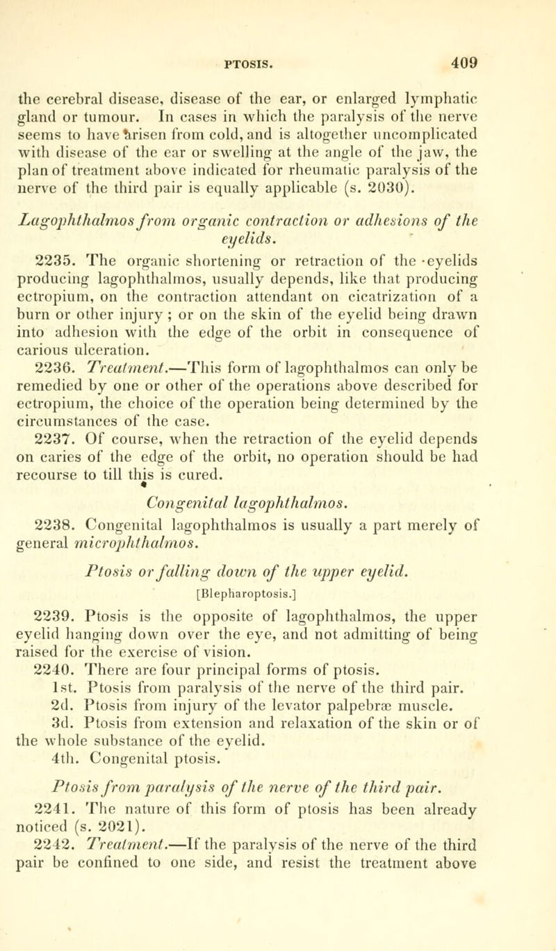 the cerebral disease, disease of the ear, or enlarged lymphatic gland or tumour. In cases in which the paralysis of the nerve seems to have Arisen from cold, and is altogether uncomplicated with disease of the ear or swelling at the angle of the jaw, the plan of treatment above indicated for rheumatic paralysis of the nerve of the third pair is equally applicable (s. 2030). Lagophthalmos from organic contraction or adhesions of the eyelids. 2235. The organic shortening or retraction of the -eyelids producing lagophthalmos, usually depends, like that producing ectropium, on the contraction attendant on cicatrization of a burn or other injury ; or on the skin of the eyelid being drawn into adhesion with the edge of the orbit in consequence of carious ulceration. 2236. Treatment.—This form of lagophthalmos can only be remedied by one or other of the operations above described for ectropium, the choice of the operation being determined by the circumstances of the case. 2237. Of course, when the retraction of the eyelid depends on caries of the edge of the orbit, no operation should be had recourse to till this is cured. Congenital lagophthalmos. 2238. Congenital lagophthalmos is usually a part merely of general microphthalmos. Ptosis or falling down of the upper eyelid. [Blepharoptosis.] 2239. Ptosis is the opposite of lagophthalmos, the upper eyelid hanging down over the eye, and not admitting of being raised for the exercise of vision. 2240. There are four principal forms of ptosis. 1st. Ptosis from paralysis of the nerve of the third pair. 2d. Ptosis from injury of the levator palpebral muscle. 3d. Ptosis from extension and relaxation of the skin or of the whole substance of the eyelid. 4th. Congenital ptosis. Ptosis from paralysis of the nerve of the third pair. 2241. The nature of this form of ptosis has been already noticed (s. 2021). 2242. Treatment.—If the paralysis of the nerve of the third pair be confined to one side, and resist the treatment above