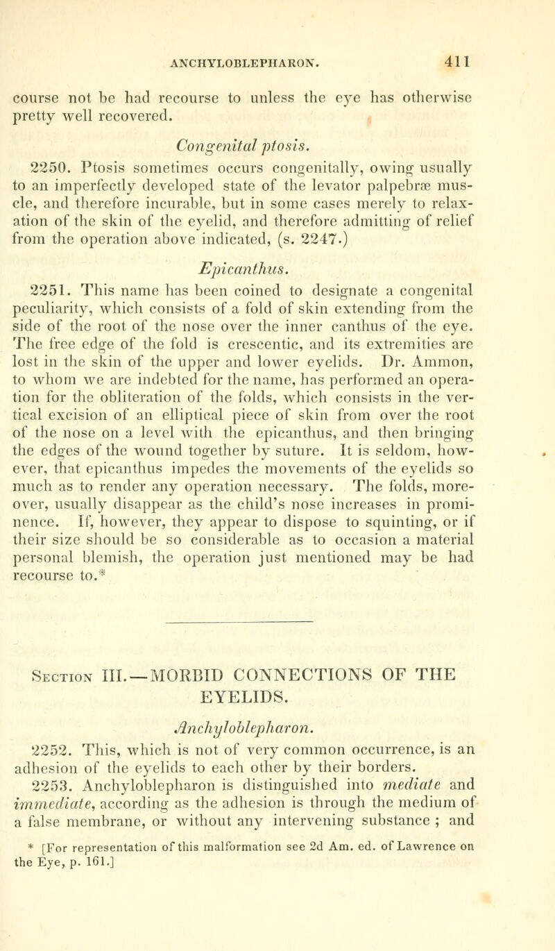 course not be had recourse to unless the eye has otherwise pretty well recovered. Congenital ptosis. 2250. Ptosis sometimes occurs congenitally, owing usually to an imperfectly developed state of the levator palpebral mus- cle, and therefore incurable, but in some cases merely to relax- ation of the skin of the eyelid, and therefore admitting of relief from the operation above indicated, (s. 2247.) Epicanthus. 2251. This name has been coined to designate a congenital peculiarity, which consists of a fold of skin extending from the side of the root of the nose over the inner canthus of the eye. The free edge of the fold is crescentic, and its extremities are lost in the skin of the upper and lower eyelids. Dr. Amnion, to whom we are indebted for the name, has performed an opera- tion for the obliteration of the folds, which consists in the ver- tical excision of an elliptical piece of skin from over the root of the nose on a level with the epicanthus, and then bringing the edges of the wound together by suture. It is seldom, how- ever, that epicanthus impedes the movements of the eyelids so much as to render any operation necessary. The folds, more- over, usually disappear as the child's nose increases in promi- nence. If, however, they appear to dispose to squinting, or if their size should be so considerable as to occasion a material personal blemish, the operation just mentioned may be had recourse to.* Section III. —MORBID CONNECTIONS OF THE EYELIDS. Anchyloblepharon. 2252. This, which is not of very common occurrence, is an adhesion of the eyelids to each other by their borders. 2253. Ankyloblepharon is distinguished into mediate and immediate, according as the adhesion is through the medium of a false membrane, or without any intervening substance ; and * [For representation of this malformation see 2d Am. ed. of Lawrence on the Eye, p. 161.]