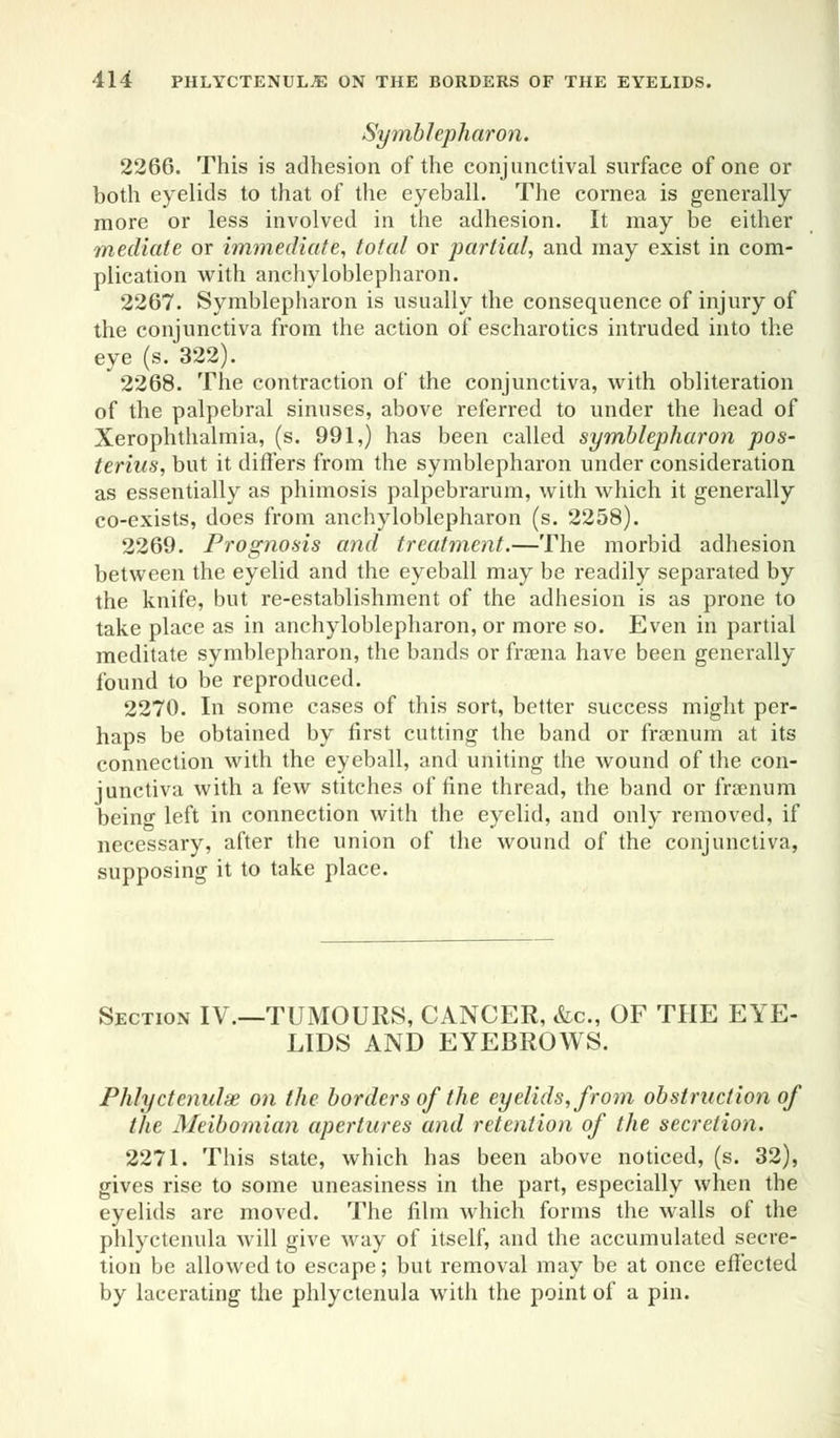 Symblepharon. 2266. This is adhesion of the conjunctival surface of one or both eyelids to that of the eyeball. The cornea is generally more or less involved in the adhesion. It may be either mediate or immediate, total or partial, and may exist in com- plication with anchyloblepharon. 2267. Symblepharon is usually the consequence of injury of the conjunctiva from the action of escharotics intruded into the eye (s. 322). 2268. The contraction of the conjunctiva, with obliteration of the palpebral sinuses, above referred to under the head of Xerophthalmia, (s. 991,) has been called symblepharon pos- terius, but it differs from the symblepharon under consideration as essentially as phimosis palpebrarum, with which it generally co-exists, does from anchyloblepharon (s. 2258). 2269. Prognosis and treatment.—The morbid adhesion between the eyelid and the eyeball may be readily separated by the knife, but re-establishment of the adhesion is as prone to take place as in anchyloblepharon, or more so. Even in partial meditate symblepharon, the bands or fraena have been generally found to be reproduced. 2270. In some cases of this sort, better success might per- haps be obtained by first cutting the band or fraenum at its connection with the eyeball, and uniting the wound of the con- junctiva with a few stitches of fine thread, the band or fraenum being left in connection with the eyelid, and only removed, if necessary, after the union of the wound of the conjunctiva, supposing it to take place. Section IV.—TUMOURS, CANCER, &c, OF THE EYE- LIDS AND EYEBROWS. Phlyctenule on the borders of the eyelids, from obstruction of the Meibomian apertures and retention of the secretion. 2271. This state, which has been above noticed, (s. 32), gives rise to some uneasiness in the part, especially when the eyelids are moved. The film which forms the walls of the phlyetenula will give way of itself, and the accumulated secre- tion be allowed to escape; but removal may be at once effected by lacerating the phlyetenula with the point of a pin.