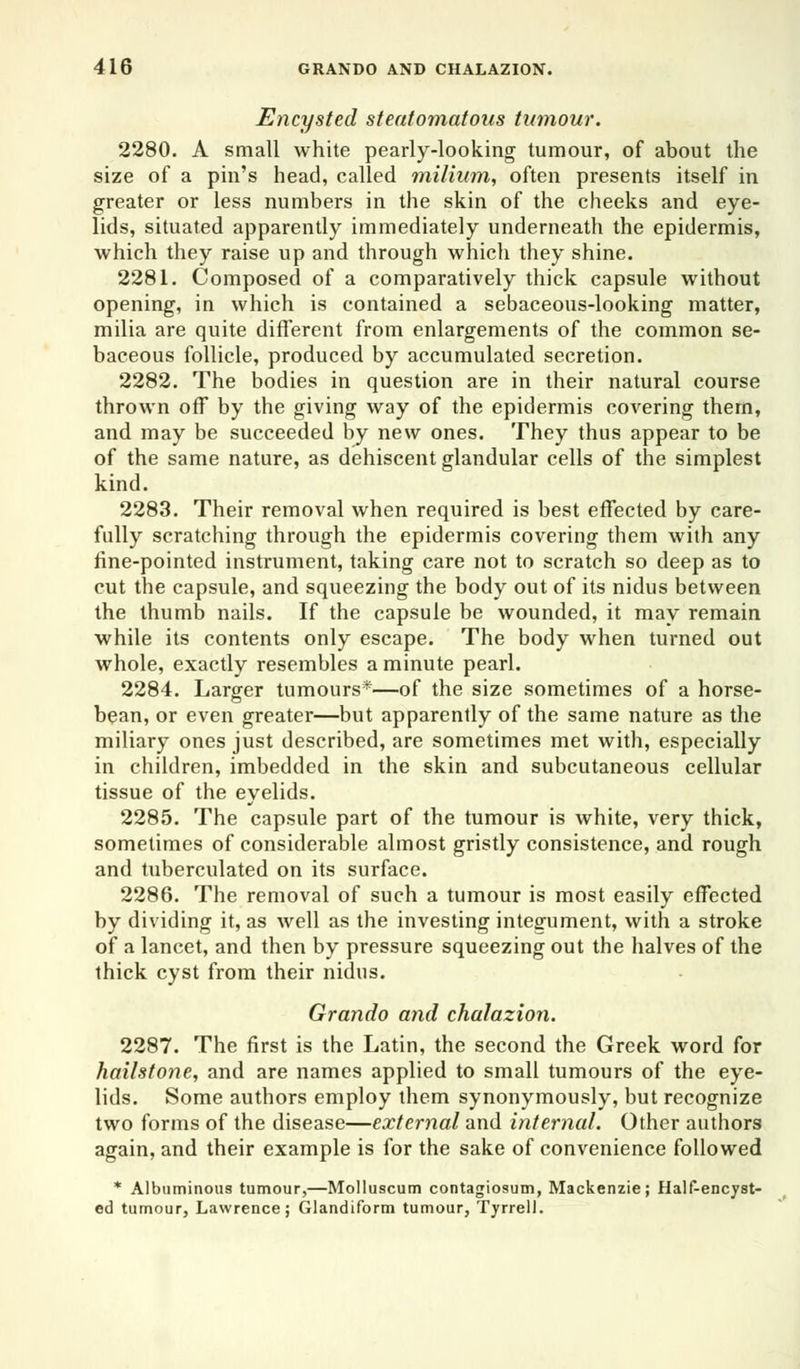 Encysted steatomatous tumour. 2280. A small white pearly-looking tumour, of about the size of a pin's head, called milium, often presents itself in greater or less numbers in the skin of the cheeks and eye- lids, situated apparently immediately underneath the epidermis, which they raise up and through which they shine. 2281. Composed of a comparatively thick capsule without opening, in which is contained a sebaceous-looking matter, milia are quite different from enlargements of the common se- baceous follicle, produced by accumulated secretion. 2282. The bodies in question are in their natural course thrown off by the giving way of the epidermis covering them, and may be succeeded by new ones. They thus appear to be of the same nature, as dehiscent glandular cells of the simplest kind. 2283. Their removal when required is best effected by care- fully scratching through the epidermis covering them with any fine-pointed instrument, taking care not to scratch so deep as to cut the capsule, and squeezing the body out of its nidus between the thumb nails. If the capsule be wounded, it may remain while its contents only escape. The body when turned out whole, exactly resembles a minute pearl. 2284. Larger tumours*—of the size sometimes of a horse- bean, or even greater—but apparently of the same nature as the miliary ones just described, are sometimes met with, especially in children, imbedded in the skin and subcutaneous cellular tissue of the eyelids. 2285. The capsule part of the tumour is white, very thick, sometimes of considerable almost gristly consistence, and rough and tuberculated on its surface. 2286. The removal of such a tumour is most easily effected by dividing it, as well as the investing integument, with a stroke of a lancet, and then by pressure squeezing out the halves of the thick cyst from their nidus. Grando and chalazion. 2287. The first is the Latin, the second the Greek word for hailstone, and are names applied to small tumours of the eye- lids. Some authors employ them synonymously, but recognize two forms of the disease—external and internal. Other authors again, and their example is for the sake of convenience followed * Albuminous tumour,—Molluscum contagiosum, Mackenzie; Half-encyst- ed tumour, Lawrence; Glandiform tumour, Tyrrell.