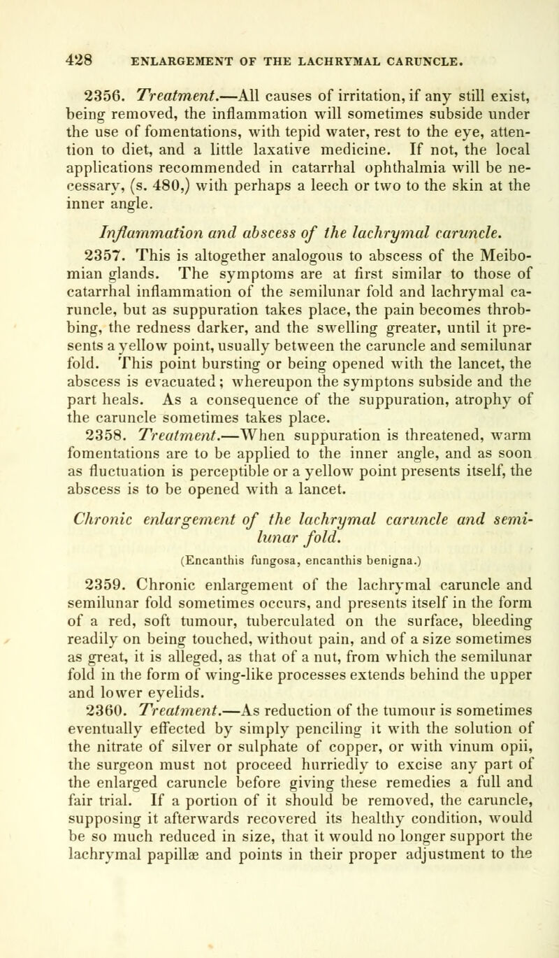 2356. Treatment.—All causes of irritation, if any still exist, being removed, the inflammation will sometimes subside under the use of fomentations, with tepid water, rest to the eye, atten- tion to diet, and a little laxative medicine. If not, the local applications recommended in catarrhal ophthalmia will be ne- cessary, (s. 480,) with perhaps a leech or two to the skin at the inner angle. Inflammation and abscess of the lachrymal caruncle. 2357. This is altogether analogous to abscess of the Meibo- mian glands. The symptoms are at first similar to those of catarrhal inflammation of the semilunar fold and lachrymal ca- runcle, but as suppuration takes place, the pain becomes throb- bing, the redness darker, and the swelling greater, until it pre- sents a yellow point, usually between the caruncle and semilunar fold. This point bursting or being opened with the lancet, the abscess is evacuated; whereupon the symptons subside and the part heals. As a consequence of the suppuration, atrophy of the caruncle sometimes takes place. 2358. Treatment.—When suppuration is threatened, warm fomentations are to be applied to the inner angle, and as soon as fluctuation is perceptible or a yellow point presents itself, the abscess is to be opened with a lancet. Chronic enlargement of the lachrymal caruncle and semi- lunar fold. (Encanthis fungosa, encanthis benigna.) 2359. Chronic enlargement of the lachrymal caruncle and semilunar fold sometimes occurs, and presents itself in the form of a red, soft tumour, tuberculated on the surface, bleeding readily on being touched, without pain, and of a size sometimes as great, it is alleged, as that of a nut, from which the semilunar fold in the form of wing-like processes extends behind the upper and lower eyelids. 2360. Treatment.—As reduction of the tumour is sometimes eventually effected by simply penciling it with the solution of the nitrate of silver or sulphate of copper, or with vinum opii, the surgeon must not proceed hurriedly to excise any part of the enlarged caruncle before giving these remedies a full and fair trial. If a portion of it should be removed, the caruncle, supposing it afterwards recovered its healthy condition, would be so much reduced in size, that it would no longer support the lachrymal papillae and points in their proper adjustment to the