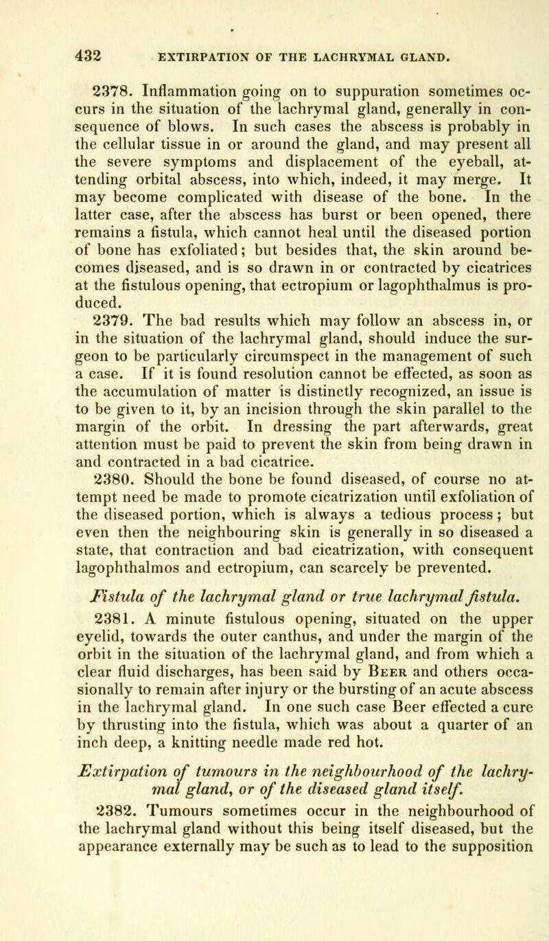 2378. Inflammation going on to suppuration sometimes oc- curs in the situation of the lachrymal gland, generally in con- sequence of blows. In such cases the abscess is probably in the cellular tissue in or around the gland, and may present all the severe symptoms and displacement of the eyeball, at- tending orbital abscess, into which, indeed, it may merge. It may become complicated with disease of the bone. In the latter case, after the abscess has burst or been opened, there remains a fistula, which cannot heal until the diseased portion of bone has exfoliated; but besides that, the skin around be- comes diseased, and is so drawn in or contracted by cicatrices at the fistulous opening, that ectropium or lagophthalmus is pro- duced. 2379. The bad results which may follow an abscess in, or in the situation of the lachrymal gland, should induce the sur- geon to be particularly circumspect in the management of such a case. If it is found resolution cannot be effected, as soon as the accumulation of matter is distinctly recognized, an issue is to be given to it, by an incision through the skin parallel to the margin of the orbit. In dressing the part afterwards, great attention must be paid to prevent the skin from being drawn in and contracted in a bad cicatrice. 2380. Should the bone be found diseased, of course no at- tempt need be made to promote cicatrization until exfoliation of the diseased portion, which is always a tedious process; but even then the neighbouring skin is generally in so diseased a state, that contraction and bad cicatrization, with consequent lagophthalmos and ectropium, can scarcely be prevented. Fistula of the lachrymal gland or true lachrymal fistula. 2381. A minute fistulous opening, situated on the upper eyelid, towards the outer canthus, and under the margin of the orbit in the situation of the lachrymal gland, and from which a clear fluid discharges, has been said by Beer and others occa- sionally to remain after injury or the bursting of an acute abscess in the lachrymal gland. In one such case Beer effected a cure by thrusting into the fistula, which was about a quarter of an inch deep, a knitting needle made red hot. Extirpation of tumours in the neighbourhood of the lachry- mal gland, or of the diseased gland itself. 2382. Tumours sometimes occur in the neighbourhood of the lachrymal gland without this being itself diseased, but the appearance externally may be such as to lead to the supposition