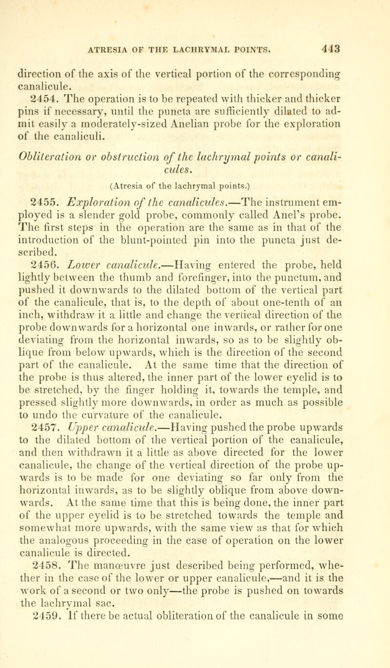 direction of the axis of the vertical portion of the corresponding canalicule. 2454. The operation is to be repeated with thicker and thicker pins if necessary, until the pnncta are sufficiently dilated to ad- mit easily a moderately-sized Anelian probe for the exploration of the canaliculi. Obliteration or obstruction of the lachrymal points or canali- cules. (Atresia of the lachrymal points.) 2455. Exploration of the canaliculus.—The instrument em- ployed is a slender gold probe, commonly called Anel's probe. The first steps in the operation are the same as in that of the introduction of the blunt-pointed pin into the puncta just de- scribed. 2456. Loiver canalicule.—Having entered the probe, held lightly between the thumb and forefinger, into the punctum, and pushed it downwards to the dilated bottom of the vertical part of the canalicule, that is, to the depth of about one-tenth of an inch, withdraw it a little and change the vertical direction of the probe downwards for a horizontal one inwards, or rather for one deviating from the horizontal inwards, so as to be slightly ob- lique from below upwards, which is the direction of the second part of the canalicule. At the same time that the direction of the probe is thus altered, the inner part of the lower eyelid is to be stretched, by the finger holding it, towards the temple, and pressed slightly more downwards, in order as much as possible to undo the curvature of the canalicule. 2457. Upper canalicule.—Having pushed the probe upwards to the dilated bottom of the vertical portion of the canalicule, and then withdrawn it a little as above directed for the lower canalicule, the change of the vertical direction of the probe up- wards is to be made for one deviating so far only from the horizontal inwards, as to be slightly oblique from above down- wards. At the same time that this is being done, the inner part of the upper eyelid is to be stretched towards the temple and somewhat more upwards, with the same view as that for which the analogous proceeding in the case of operation on the lower canalicule is directed. 2458. The manoeuvre just described being performed, whe- ther in the case of the lower or upper canalicule,—and it is the work of a second or two only—the probe is pushed on towards the lachrymal sac. 2459. If there be actual obliteration of the canalicule in some