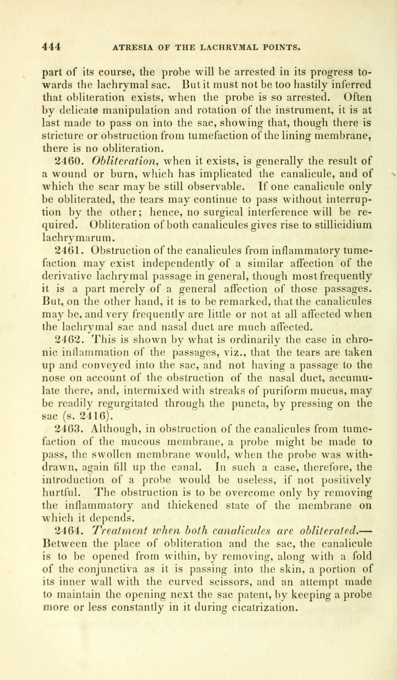 part of its course, the probe will be arrested in its progress to- wards the lachrymal sac. But it must not be too hastily inferred that obliteration exists, when the probe is so arrested. Often by delicate manipulation and rotation of the instrument, it is at last made to pass on into the sac, showing that, though there is stricture or obstruction from tumefaction of the lining membrane, there is no obliteration. 2460. Obliteration, when it exists, is generally the result of a wound or burn, winch has implicated the canalicule, and of which the scar may be still observable. If one canalicule only be obliterated, the tears may continue to pass without interrup- tion by the other; hence, no surgical interference will be re- quired. Obliteration of both canalicules gives rise to stillicidium lachrymarum. 2461. Obstruction of the canalicules from inflammatory tume- faction may exist independently of a similar affection of the derivative lachrymal passage in general, though most frequently it is a part merely of a general affection of those passages. But, on the other hand, it is to be remarked, that the canalicules may be, and very frequently are little or not at all affected when the lachrymal sac and nasal duct are much affected. 2462. This is shown by what is ordinarily the case in chro- nic inflammation of the passages, viz., that the tears are taken up and conveyed into the sac, and not having a passage to the nose on account of the obstruction of the nasal duct, accumu- late there, and, intermixed with streaks of puriform mucus, may be readily regurgitated through the puncta, by pressing on the sac (s. 2416). 2463. Although, in obstruction of the canalicules from tume- faction of the mucous membrane, a probe might be made to pass, the swollen membrane would, when the probe was with- drawn, again fill up the canal. In such a case, therefore, the introduction of a probe would be useless, if not positively hurtful. The obstruction is to be overcome only by removing the inflammatory and thickened state of the membrane on which it depends. 2464. Treatment when both canalicules are obliterated.— Between the place of obliteration and the sac, the canalicule is to be opened from within, by removing, along with a fold of the conjunctiva as it is passing into the skin, a portion of its inner wall with the curved scissors, and an attempt made to maintain the opening next the sac patent, by keeping a probe more or less constantly in it during cicatrization.