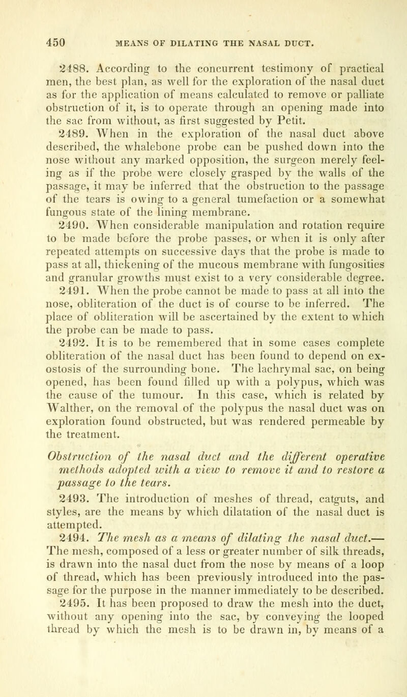 2488. According to the concurrent testimony of practical men, the best plan, as well for the exploration of the nasal duct as for the application of means calculated to remove or palliate obstruction of it, is to operate through an opening made into the sac from without, as first suggested by Petit. 2489. When in the exploration of the nasal duct above described, the whalebone probe can be pushed down into the nose without any marked opposition, the surgeon merely feel- ing as if the probe were closely grasped by the walls of the passage, it may be inferred that the obstruction to the passage of the tears is owing to a general tumefaction or a somewhat fungous state of the lining membrane. 2490. When considerable manipulation and rotation require to be made before the probe passes, or when it is only after repeated attempts on successive days that the probe is made to pass at all, thickening of the mucous membrane with fungosities and granular growths must exist to a very considerable degree. 2491. When the probe cannot be made to pass at all into the nose, obliteration of the duct is of course to be inferred. The place of obliteration will be ascertained by the extent to which the probe can be made to pass. 2492. It is to be remembered that in some cases complete obliteration of the nasal duct has been found to depend on ex- ostosis of the surrounding bone. The lachrymal sac, on being opened, has been found filled up with a polypus, which was the cause of the tumour. In this case, which is related by Walther, on the removal of the polypus the nasal duct was on exploration found obstructed, but was rendered permeable by the treatment. Obstruction of the nasal duct and the different operative methods adopted with a view to remove it and to restore a passage to the tears. 2493. The introduction of meshes of thread, catguts, and styles, are the means by which dilatation of the nasal duct is attempted. 2494. The mesh as a means of dilating the nasal duct.— The mesh, composed of a less or greater number of silk threads, is drawn into the nasal duct from the nose by means of a loop of thread, which has been previously introduced into the pas- sage for the purpose in the manner immediately to be described. 2495. It has been proposed to draw the mesh into the duct, without any opening into the sac, by conveying the looped thread by which the mesh is to be drawn in, by means of a