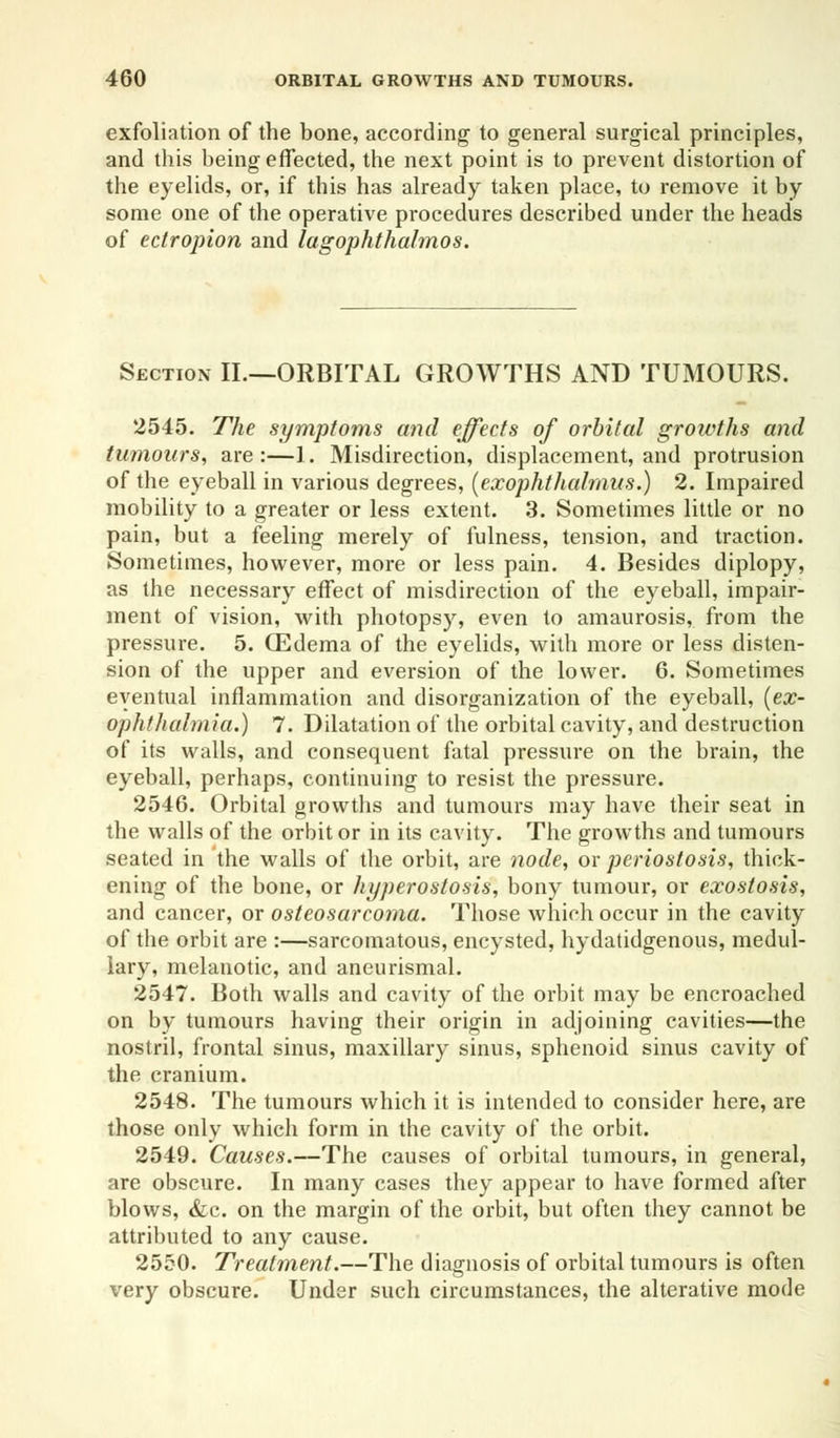 exfoliation of the bone, according to general surgical principles, and this being effected, the next point is to prevent distortion of the eyelids, or, if this has already taken place, to remove it by some one of the operative procedures described under the heads of ectropion and lagophthalmos. Section II.—ORBITAL GROWTHS AND TUMOURS. 2545. The symptoms and effects of orbital growths and tumours, are:—1. Misdirection, displacement, and protrusion of the eyeball in various degrees, (exophthalmos.) 2. Impaired mobility to a greater or less extent. 3. Sometimes little or no pain, but a feeling merely of fulness, tension, and traction. Sometimes, however, more or less pain. 4. Besides diplopy, as the necessary effect of misdirection of the eyeball, impair- ment of vision, with photopsy, even to amaurosis, from the pressure. 5. ffidema of the eyelids, with more or less disten- sion of the upper and eversion of the lower. 6. Sometimes eventual inflammation and disorganization of the eyeball, (ex- ophthalmia.) 7. Dilatation of the orbital cavity, and destruction of its walls, and consequent fatal pressure on the brain, the eyeball, perhaps, continuing to resist the pressure. 2546. Orbital growths and tumours may have their seat in the walls of the orbit or in its cavity. The growths and tumours seated in the walls of the orbit, are node, or periostosis, thick- ening of the bone, or hyperostosis, bony tumour, or exostosis, and cancer, or osteosarcoma. Those which occur in the cavity of the orbit are :—sarcomatous, encysted, hydatidgenous, medul- lary, melanotic, and aneurismal. 2547. Both walls and cavity of the orbit may be encroached on by tumours having their origin in adjoining cavities—the nostril, frontal sinus, maxillary sinus, sphenoid sinus cavity of the cranium. 2548. The tumours which it is intended to consider here, are those only which form in the cavity of the orbit. 2549. Causes.—The causes of orbital tumours, in general, are obscure. In many cases they appear to have formed after blows, &c. on the margin of the orbit, but often they cannot be attributed to any cause. 2550. Treatment.—The diagnosis of orbital tumours is often very obscure. Under such circumstances, the alterative mode