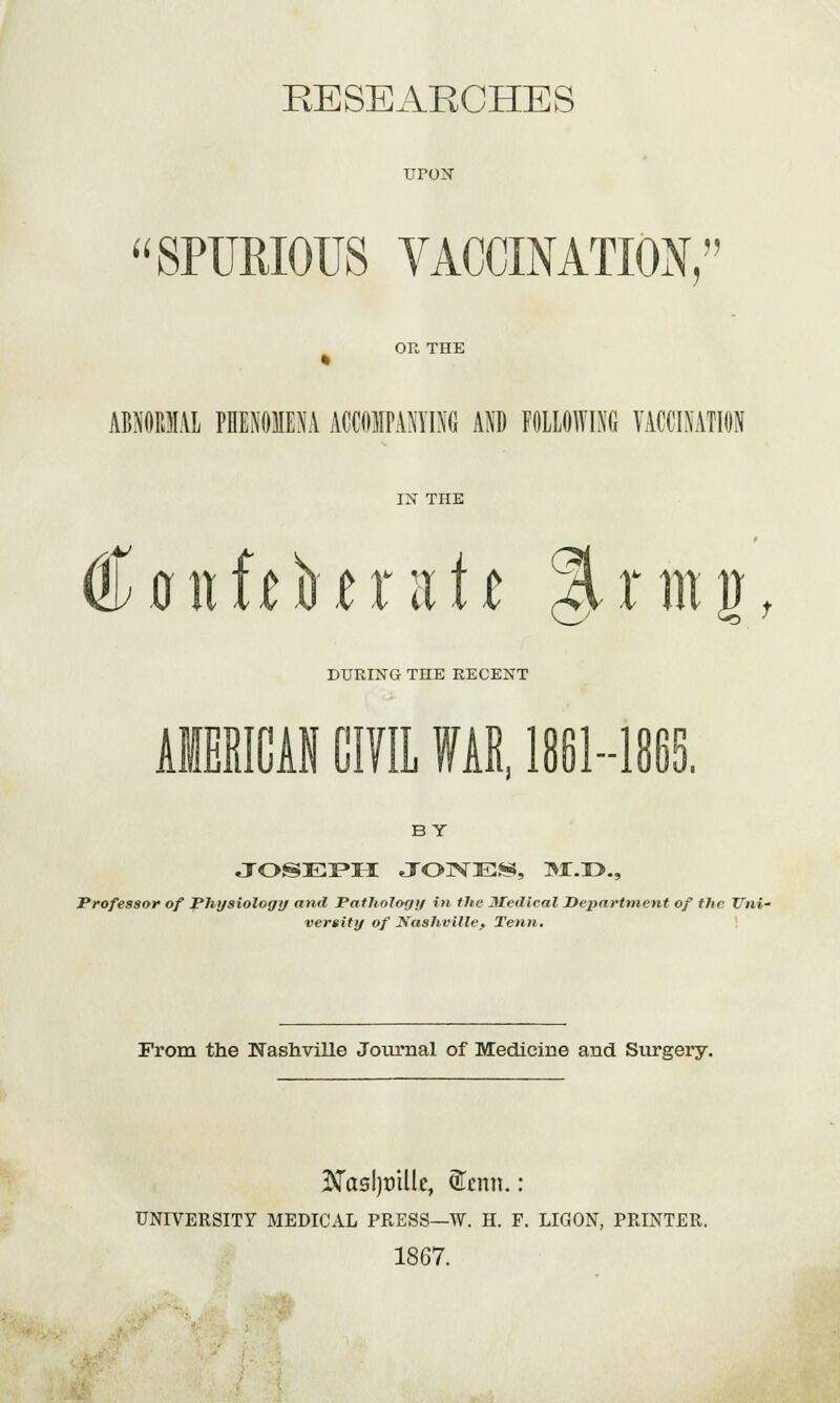 RESEARCHES uroN SPUMOUS VACCINATION, on THE ABNORMAL PHENOMENA ACCOMPANYING AND FOLLOWING VACCINATION IN THE €anWHtxntt %rmg, DURING THE RECENT AMERICAN CIVIL WAR, 1861-1865. BY JOSEPH JONES, »i.r>., Professor of Physiology and Pathology in the Medical Department of the 77m- versity of Nashville, Tenn. From the Nashville Journal of Medicine and Surgery. ■Naaljtrille, ®cnn.: UNIVERSITY MEDICAL PRESS—W. H. F. LIGON, PRINTER. 1867.