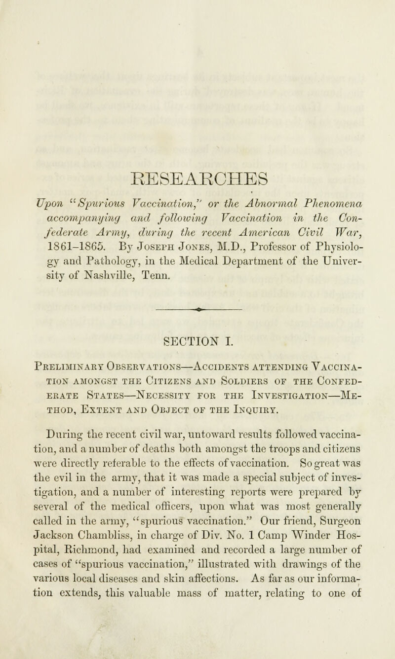 RE SEARCHES Upon Spurious Vaccination, or the Abnormal Phenomena accompanying and following Vaccination in the Con- federate Army, during the recent American Civil War, 1861-1865. By Joseph Jones, M.D., Professor of Physiolo- gy and Pathology, in the Medical Department of the Univer- sity of Nashville, Tenn. SECTION I. Preliminary Observations—Accidents attending Vaccina- tion AMONGST THE CITIZENS AND SOLDIERS OF THE CONFED- ERATE States—Necessity for the Investigation—Me- thod, Extent and Object of the Inquiry. During the recent civil war, untoward results followed vaccina- tion, and a number of deaths both amongst the troops and citizens were directly referable to the effects of vaccination. So great was the evil in the army, that it was made a special subject of inves- tigation, and a number of interesting reports were prepared by several of the medical officers, upon what was most generally called in the army, spurious vaccination. Our friend, Surgeon Jackson Chambliss, in charge of Div. No. 1 Camp Winder Hos- pital, Richmond, had examined and recorded a large number of cases of spurious vaccination, illustrated with drawings of the various local diseases and skin affections. As far as our informa- tion extends, this valuable mass of matter, relating to one of