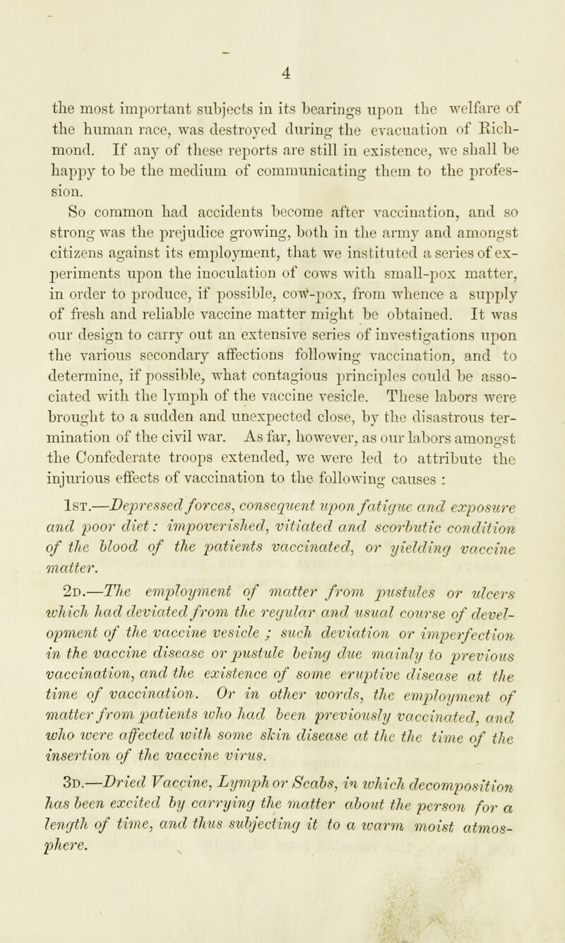 the most important subjects in its bearings upon the welfare of the human race, was destroyed during the evacuation of Rich- mond. If any of these reports are still in existence, we shall be happy to be the medium of communicating them to the profes- sion. So common had accidents become after vaccination, and so strong was the prejudice growing, both in the army and amongst citizens against its employment, that we instituted a series of ex- periments upon the inoculation of cows with small-pox matter, in order to produce, if possible, cow-pox, from whence a supply of fresh and reliable vaccine matter might be obtained. It was our design to carry out an extensive series of investigations upon the various secondary affections following vaccination, and to determine, if possible, what contagious principles could be asso- ciated with the lymph of the vaccine vesicle. These labors were brought to a sudden and unexpected close, by the disastrous ter- mination of the civil war. As far, however, as our labors amongst the Confederate troops extended, we were led to attribute the injurious effects of vaccination to the following causes : 1st.—Depressed forces, consequent upon fatigue and exposure and poor diet: impoverished, vitiated and scorbutic condition of the blood of the patients vaccinated, or yielding vaccine matter. 2d.—The employment of matter from pustules or ulcers ivhich had deviated from the regular and usual course of devel- opment of the vaccine vesicle ; such deviation or imperfection in the vaccine disease or pustule being due mainly to previous vaccination, and the existence of some eruptive disease at the time of vaccination. Or in other loords, the employment of matter from patients who had been previously vaccinated and who were affected with some skin disease at the the time of the insertion of the vaccine virus. 3d.—Dried Vaccine, Lymphor Scabs, in which decomposition has been excited by carrying the matter about the person for a length of time, and thus subjecting it to a warm moist atmos- phere.