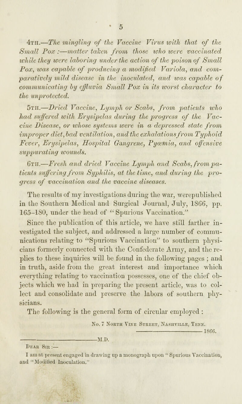 4th.—The mingling of the Vaccine Virus with that of the Small Pox :—matter taken from those who loere vaccinated while they were laboring under the action of the poison of Small Pox, luas capable of producing a modified Variola, and com- paratively mild disease in the inoculated, and ivas capable of communicating by effluvia Small Pox in its ivorst character to the unprotected. 5th.—Dried Vaccine, Lymph or Scabs, from patients who had suffered with Erysipelas during the progress of the Vac- cine Disease, or whose systems were in a depressed state from improper diet, bad ventilation, and the exhalations from Typhoid Fever, Erysipelas, Hospital Gangrene, Pycemia, and offensive suppurating wounds. 6th.—Fresh and dried Vaccine Lymph and Scabs, from pa- tients suffering from Syphilis, at the time, and during the pro- gress of vaccination and the vaccine diseases. The results of my investigations during the war, werepublished in the Southern Medical and Surgical Journal, July, 1866, pp. 165-180, under the head of  Spurious Vaccination. Since the publication of this article, we have still farther in- vestigated the subject, and addressed a large number of commu- nications relating to Spurious Vaccination to southern physi- cians formerly connected with the Confederate Army, and the re- plies to these inquiries will be found in the following pages ; and in truth, aside from the great interest and importance which everything relating to vaccination possesses, one of the chief ob- jects which we had in preparing the present article, was to col- lect and consolidate and preserve the labors of southern phy- sicians. The following is the general form of circular employed : No. 7 North Vine Street, Nashville, Tenn. 186C. . M.D. Dear Sir :— I am at present engaged in drawing up a monograph upon  Spurious Vaccination, and Modified Inoculation.