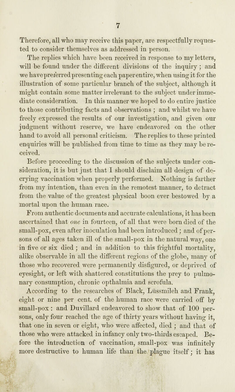 Therefore, all who may receive this paper, are respectfully reques- ted to consider themselves as addressed in person. The replies which have been received in response to my letters, will be found under the different divisions of the inquiry ; and we have preferred presenting each paper entire, when using it for the illustration of some particular branch of the subject, although it might contain some matter irrelevant to the subject under imme- diate consideration. In this manner we hoped to do entire justice to those contributing facts and observations ; and whilst we have freely expressed the results of our investigation, and given our judgment without reserve, we have endeavored on the other hand to avoid all personal criticism. The replies to these printed enquiries will be published from time to time as they may be re- ceived. Before proceeding to the discussion of the subjects under con- sideration, it is but just that I should disclaim all design of de- crying vaccination when properly performed. Nothing is farther from my intention, than even in the remotest manner, to detract from the value of the greatest physical boon ever bestowed by a mortal upon the human race. From authentic documents and accurate calculations, it has been ascertained that one in fourteen, of all that were born died of the small-pox, even after inoculation had been introduced; and of per- sons of all ages taken ill of the small-pox in the natural way, one in five or six died ; and in addition to this frightful mortality, alike observable in all the different regions of the globe, many of those who recovered were permanently disfigured, or deprived of eyesight, or left with shattered constitutions the prey to pulmo- nary consumption, chronic opthalmia and scrofula. According to the researches of Black, Liissmileh and Frank, eight or nine per cent, of the human race were carried off by small-pox : and Duvillard endeavored to show that of 100 per- sons, only four reached the age of thirty years without having it, that one in seven or eight, who were affected, died ; and that of those who were attacked in infancy only two-thirds escaped. Be- fore the introduction of vaccination, small-pox was infinitely more destructive to human life than the plague itself; it has