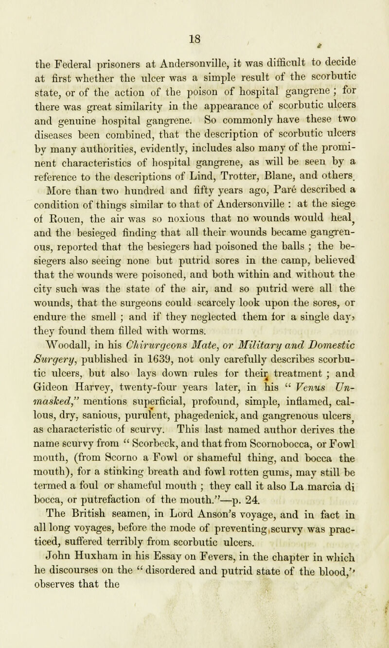 the Federal prisoners at Andersonville, it was difficult to decide at first whether the ulcer was a simple result of the scorbutic state, or of the action of the poison of hospital gangrene ; for there was great similarity in the appearance of scorbutic ulcers and genuine hospital gangrene. So commonly have these two diseases been combined, that the description of scorbutic ulcers by many authorities, evidently, includes also maDy of the promi- nent characteristics of hospital gangrene, as will be seen by a reference to the descriptions of Lind, Trotter, Blane, and others. More than two hundred and fifty years ago, Pare described a condition of things similar to that of Andersonville : at the siege of Kouen, the air was so noxious that no wounds would heal? and the besieged finding that all their wounds became gangren- ous, reported that the besiegers had poisoned the balls ; the be- siegers also seeing none but putrid sores in the camp, believed that the wounds were poisoned, and both within and without the city such was the state of the air, and so putrid were all the wounds, that the surgeons could scarcely look upon the sores, or endure the smell ; and if they neglected them for a single day? they found them filled with worms. Woodall, in his CMrurgeons Mate, or Military and Domestic Surgery, published in 1639, not only carefully describes scorbu- tic ulcers, but also lays down rules for then; treatment ; and Gideon Harvey, twenty-four years later, in his  Venus Un- masked, mentions superficial, profound, simple, inflamed, cal- lous, dry, sanious, purulent, phagedenick, and gangrenous ulcers as characteristic of scurvy. This last named author derives the name scurvy from  Scorbeck, and that from Scornobocca, or Fowl mouth, (from Scorno a Fowl or shameful thing, and bocca the mouth), for a stinking breath and fowl rotten gums, may still be termed a foul or shameful mouth ; they call it also La marcia di bocca, or putrefaction of the mouth.—p. 24. The British seamen, in Lord Anson's voyage, and in fact in all long voyages, before the mode of preventing scurvy was prac- ticed, suffered terribly from scorbutic ulcers. John Huxham in his Essay on Fevers, in the chapter in which he discourses on the  disordered and putrid state of the blood/' observes that the