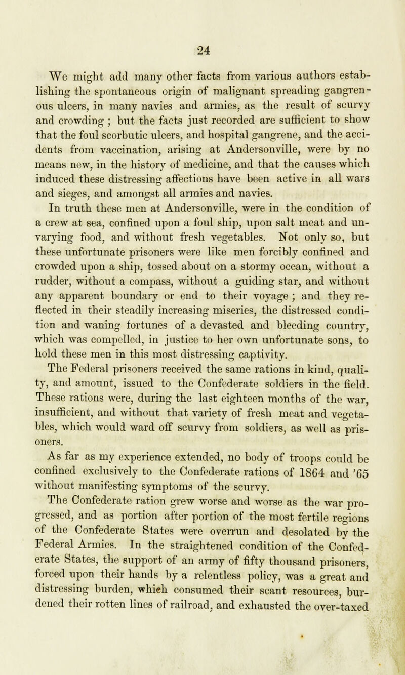 We might add many other facts from various authors estab- lishing the spontaneous origin of malignant spreading gangren- ous ulcers, in many navies and armies, as the result of scurvy and crowding ; but the facts just recorded are sufficient to show- that the foul scorbutic ulcers, and hospital gangrene, and the acci- dents from vaccination, arising at Andersonville, were by no means new, in the history of medicine, and that the causes which induced these distressing affections have been active in all wars and sieges, and amongst all armies and navies. In truth these men at Andersonville, were in the condition of a crew at sea, confined upon a foul ship, upon salt meat and un- varying food, and without fresh vegetables. Not only so, but these unfortunate prisoners were like men forcibly confined and crowded upon a ship, tossed about on a stormy ocean, without a rudder, without a compass, without a guiding star, and without any apparent boundary or end to their voyage ; and they re- flected in their steadily increasing miseries, the distressed condi- tion and waning fortunes of a devasted and bleeding country, which was compelled, in justice to her own unfortunate sons, to hold these men in this most distressing captivity. The Federal prisoners received the same rations in kind, quali- ty, and amount, issued to the Confederate soldiers in the field. These rations were, during the last eighteen months of the war, insufficient, and without that variety of fresh meat and vegeta- bles, which would ward off scurvy from soldiers, as well as pris- oners. As far as my experience extended, no body of troops could be confined exclusively to the Confederate rations of 1864 and '65 without manifesting symptoms of the scurvy. The Confederate ration grew worse and worse as the war pro- gressed, and as portion after portion of the most fertile regions of the Confederate States were overrun and desolated by the Federal Armies. In the straightened condition of the Confed- erate States, the support of an army of fifty thousand prisoners forced upon their hands by a relentless policy, was a great and distressing burden, which consumed their scant resources, bur- dened their rotten lines of railroad, and exhausted the over-taxed