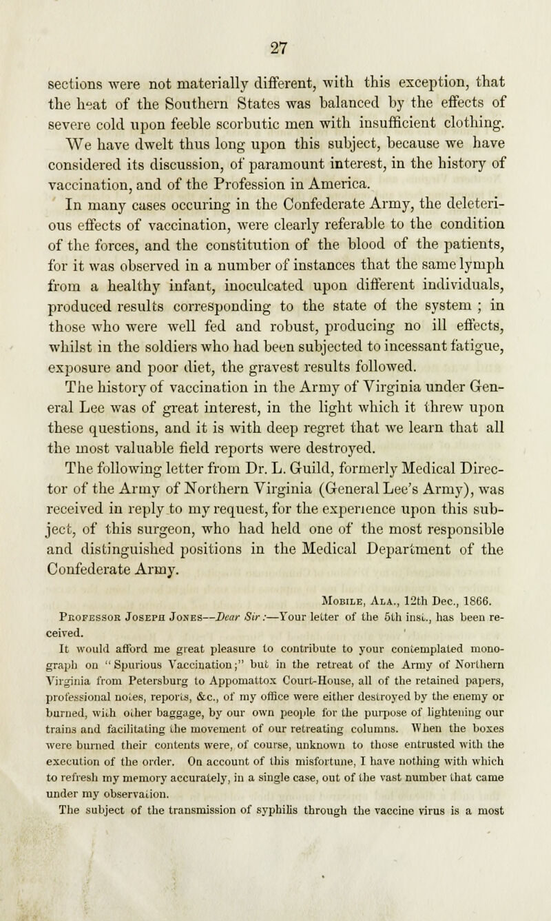 sections were not materially different, with this exception, that the heat of the Southern States was halanced by the effects of severe cold upon feeble scorbutic men with insufficient clothing. We have dwelt thus long upon this subject, because we have considered its discussion, of paramount interest, in the history of vaccination, and of the Profession in America. In many cases occuring in the Confederate Army, the deleteri- ous effects of vaccination, were clearly referable to the condition of the forces, and the constitution of the blood of the patients, for it was observed in a number of instances that the same lymph from a healthy infant, inoculcated upon different individuals, produced results corresponding to the state of the system ; in those who were well fed and robust, producing no ill effects, whilst in the soldiers who had been subjected to incessant fatigue, exposure and poor diet, the gravest results followed. The history of vaccination in the Army of Virginia under Gen- eral Lee was of great interest, in the light which it threw upon these questions, and it is with deep regret that we learn that all the most valuable field reports were destroyed. The following letter from Dr. L. Guild, formerly Medical Direc- tor of the Army of Northern Virginia (General Lee's Army), was received in replyio my request, for the experience upon this sub- ject, of this surgeon, who had held one of the most responsible and distinguished positions in the Medical Department of the Confederate Army. Mobile, Ala., 12th Dec, 1866. Professor Joseph Jones—Dear Sir:—Your letter of the 5th inst., has been re- ceived. It would afford me great pleasure to contribute to your contemplated mono- graph on Spurious Vaccination; but in the retreat of the Army of Northern Virginia from Petersburg to Appomattox Court-House, all of the retained papers, professional notes, reports, &c, of my office were either destroyed by the enemy or burned, with other baggage, by our own people for the purpose of lightening our trains and facilitating the movement of our retreating columns. When the boxes were burned their contents were, of course, unknown to those entrusted with the execution of the order. On account of this misfortune, I have nothing with which to refresh my mpmory accurately, in a single case, out of the vast number that came under my observation. The subject of the transmission of syphilis through the vaccine virus is a most