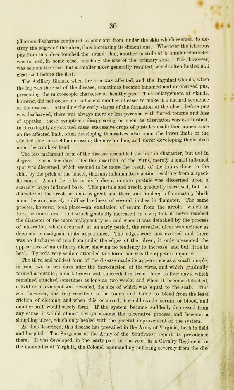ichorous discharge continued to pour out from under the skin which seemed to de- stroy the edges of the ulcer, thus increasing its dimensions. Wherever the ichorous pus from this ulcer touched the sound skin, another pustule of a similar character was formed, in some cases reaching the size of the primary sore. This, however was seldom the case, but a smaller ulcer generally resulted, which often healed aid cicatrized before the first. The Axillary Glands, when the arm was affected, and the Inguinal Glands, when the leg was the seat of the disease, sometimes became inflamed and discharged pus, presenting the microscopic character of healthy pus. This enlargement of glands, however, did not occur in a sufficient number of cases to make it a natural sequence of the disease. Attending the early stages of the formation of the ulcer, before pus was discharged, there was always more or less pyrexia, with furred tongue and loss of appetite; these symptoms disappearing as soon as ulceration was established. In these highly aggravated cases, successive crops of pustules made their appearance on the affected limb, often developing themselves also upon the lower limbs of the affected side, but seldom crossing the mesian line, and never developing themselves upon the trunk or head. The less malignant form of the disease resembled the first in character, but not in degree. For a few days after the insertion of the virus, merely a small inflamed spot was discerned, which seemed to be more the result of the injury done to the skin, by the prick of the lancet, than any inflammatory action resulting from a speci- fic cause. About the fifth or sixth day a minute pustule was discerned upon a scarcely larger inflamed base. This pustule and areola gradually increased, but the diameter of the areola was not as great, and there was no deep inflammatory blush upon the arm, merely a diffused redness of several inches in diameter. The same process, however, took place—an exudation of serum from the areola—which, in turn, became a crust, and which gradually increased in size; but it never reached the diameter of the more malignant type; and when it was detached by the process of ulceration, which occurred at an early period, the revealed ulcer was neither as deep nor as malignant in its appearance. The edges were not everted, and there was no discharge of pus from under the edges of the ulcer; it only presented the appearance of an ordinary ulcer, showing no tendency to increase, and but little to heal. Pyrexia very seldom attended this form, nor was the appetite impaired. The third and mildest form of the disease made its appearance as a small pimple, in from two to ten days after the introduction of the virus, and which gradually formed a pustule ; a dark brown scab succeeded in from three to four days, which remained attached sometimes as long as two weeks, and when it become detached, a livid or brown spot was revealed, the size of which was equal to the scab. This scar, however, was very sensitive to the touch, and liable to bleed from the least friction of clothing, and when this occurred, it would exude serum or blood, and another scab would surely form. If the system became suddenly depressed from any cause, it would almost always assume the ulcerative process, and become a sloughing ulcer, which only healed with the general improvement of the system. As thus described, this disease has prevailed in the Army of Virginia, both in field and hospital. The Surgeons of the Army of the Southwest, report its prevalence there. It was developed, in the early part of the year, in a Cavalry Regiment in the mountains of Virginia, the Colonel commanding suffering severely from the dis-