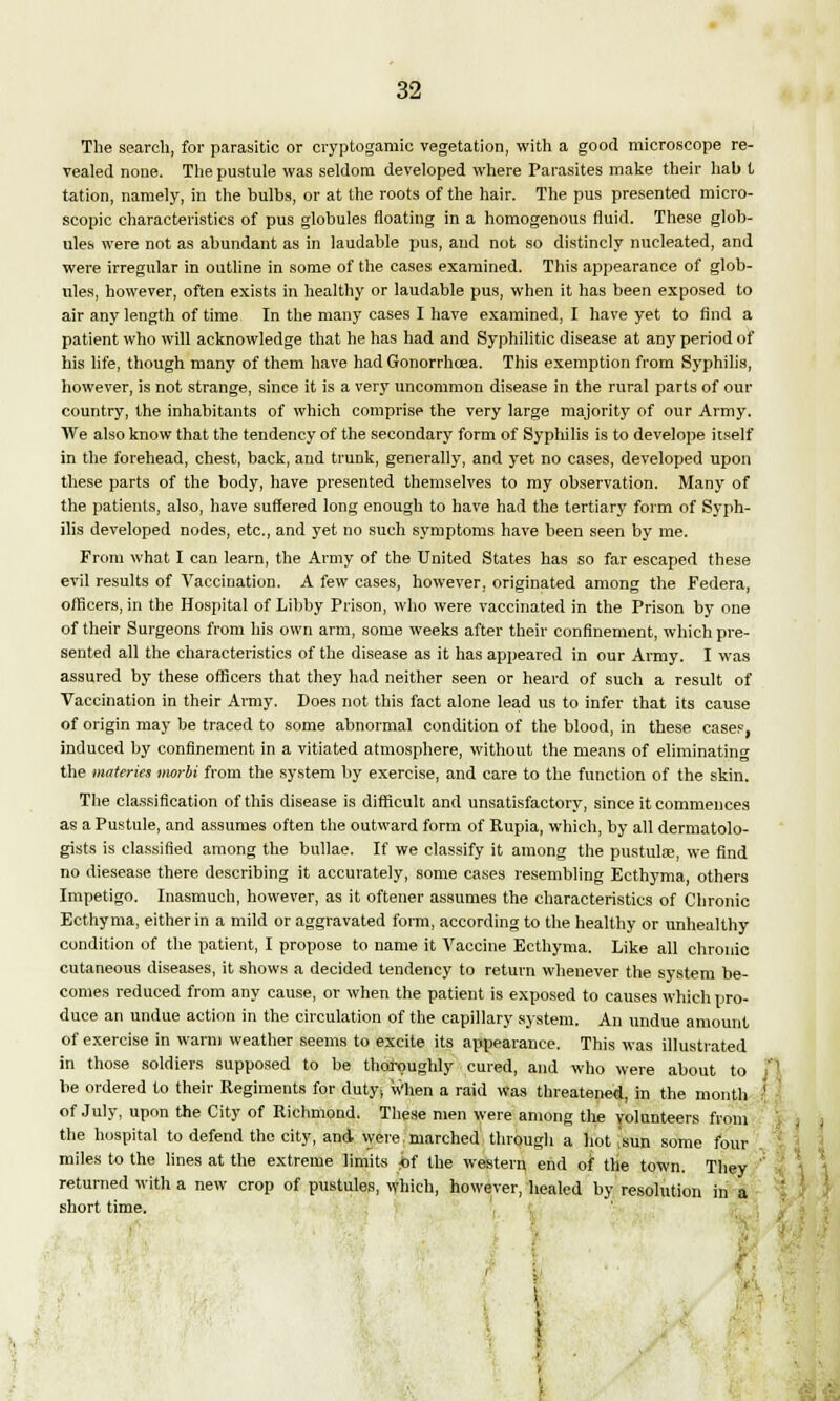 The search, for parasitic or cryptogamic vegetation, with a good microscope re- vealed none. The pustule was seldom developed where Parasites make their hab t tation, namely, in the bulbs, or at the roots of the hair. The pus presented micro- scopic characteristics of pus globules floating in a homogenous fluid. These glob- ules were not as abundant as in laudable pus, and not so distincly nucleated, and were irregular in outline in some of the cases examined. This appearance of glob- ules, however, often exists in healthy or laudable pus, when it has been exposed to air any length of time In the many cases I have examined, I have yet to find a patient who will acknowledge that he has had and Syphilitic disease at any period of his life, though many of them have had Gonorrhoea. This exemption from Syphilis, however, is not strange, since it is a very uncommon disease in the rural parts of our country, the inhabitants of which comprise the very large majority of our Army. We also know that the tendency of the secondary form of Syphilis is to develope itself in the forehead, chest, back, and trunk, generally, and yet no cases, developed upon these parts of the body, have presented themselves to my observation. Many of the patients, also, have suffered long enough to have had the tertiary form of Syph- ilis developed nodes, etc., and yet no such symptoms have been seen by me. From what I can learn, the Army of the United States has so far escaped these evil results of Vaccination. A few cases, however, originated among the Federa, officers, in the Hospital of Libby Prison, who were vaccinated in the Prison by one of their Surgeons from his own arm, some weeks after their confinement, which pre- sented all the characteristics of the disease as it has appeared in our Army. I was assured by these officers that they had neither seen or heard of such a result of Vaccination in their Army. Does not this fact alone lead us to infer that its cause of origin may be traced to some abnormal condition of the blood, in these cases, induced by confinement in a vitiated atmosphere, without the means of eliminating the materies morbi from the system by exercise, and care to the function of the skin. The classification of this disease is difficult and unsatisfactory, since it commences as a Pustule, and assumes often the outward form of Rupia, which, by all dermatolo- gists is classified among the bullae. If we classify it among the pustulae, we find no diesease there describing it accurately, some cases resembling Ecthyma, others Impetigo. Inasmuch, however, as it oftener assumes the characteristics of Chronic Ecthyma, either in a mild or aggravated form, according to the healthy or unhealthy condition of the patient, I propose to name it Vaccine Ecthyma. Like all chronic cutaneous diseases, it shows a decided tendency to return whenever the system be- comes reduced from any cause, or when the patient is exposed to causes which pro- duce an undue action in the circulation of the capillary system. An undue amount of exercise in warm weather seems to excite its appearance. This was illustrated in those soldiers supposed to be thoroughly cured, and who were about to be ordered to their Regiments for duty. When a raid Was threatened, in the month of July, upon the City of Richmond. These men were among the volunteers from the hospital to defend the city, and were.marched through a hot ,sun some four miles to the lines at the extreme limits fit the western end of the town. They returned with a new crop of pustules, which, however, healed by resolution in a short time. - i 1 >