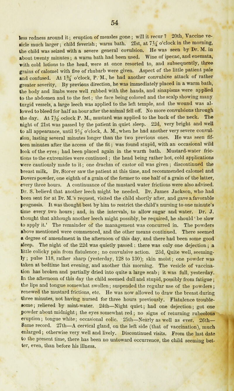 less redness around it; eruption of measles gone ; will it recur 1 20th, Vaccine ve- sicle much larger ; child feverish; warm bath. 21st, at 7)4 o'clock in the morning, the child was seized with a severe general covulsion. He was seen by Dr. M. in about twenty minutes ; a warm bath had been used. Wine of ipecac, and enemata, with cold lotions to the head, were at once resorted to, and subsequently, three grains of calomel with five of rhubarb were given. Aspect of the little patient pale and confused. At \% o'clock, P. M., he had another convulsive attack of rather greater severity, By previous direction, he was immediately placed in a warm bath, the body and limbs were well rubbed with the hands, and sinapisms were applied to the abdomen and to the feet; the face being colored and the scalp showing many turgid vessels, a large leech was applied to the left temple, and the wound was al- lowed to bleed for half an hour after the animal fell off. No more convulsions through the day. At 7}^ oclock P. M., mustard was applied to the back of the neck. The night of 21st was passed by the patient in quiet sleep. 22d, very bright and well to all appearance, until Q}£ o'clock, A. M., when he had another very severe convul- sion, lasting several minutes longer than the two previous ones. He was seen fif- teen minutes after the access of the fit; was found stupid, with an occasional wild look of the eyes; had been placed again in the warm bath. Mustard-water fric- tions to the extremities were continued ; the head being rather hot, cold applications were cautiously made to it; one drachm of castor oil was given ; discontinued the breast milk. Dr. Storer saw the patient at this time, and recommended calomel and Dovers powder, one eighth of a grain of the former to one half of a grain of the latter, every three hours. A continuance of the mustard water frictions were also advised. Dr. S. believd that another leech might be needed. Dr. James Jackson, who had been sent for at Dr. M.'s request, visited the child shortly after, and gave a favorable prognosis. It was thought best by him to restrict the child's nursing to one minute's time every two hours ; and, in the intervals, to allow sugar and water. Dr. J. thought that although another leech might possibly, be required, he should ' be slow to apply it.' The remainder of the management was concurred in. The powders above mentioned were commenced, and the other means continued. There seemed a degree of amendment in the afternoon of this day, and there had been some good sleep. The night of the 22d was quietly passed : there was only one dejection ; a little colicky pain from flatulence ; no convulsive action. 23d, Quite well, seeming- ly ; pulse 118, rather sharp (yesterday, 128 to 130); skin moist; one powder was taken at bedtime last evening, and another this morning. The vesicle of vaccina- tion has broken and partially dried into quite a large scab; it was full, yesterday. In the afternoon of this day the child seemed dull and stupid, possibly from fatigue; the lips and tongue somewhat swollen; suspended the regular use of the powders ; renewed the mustard frictions, etc. He was now allowed to draw the breast during three minutes, not having nursed for three hours previously. Flatulence trouble- some; relieved by mint-water. 24th—Night quiet; had one dejection; got one powder about midnight; the eyes somewhat red j no signs of returning rubeolous eruption; tongue white; occasional colic. 25th—Nearly as well as ever. 26th— Same record. 27th—A cervical gland, on the left side (that of vaccination), much enlarged; otherwise very well and lively. Discontinued visits. From the last date to the present time, there has been no untoward occurrence, the child seeming bet- ter, even, than before his illness.