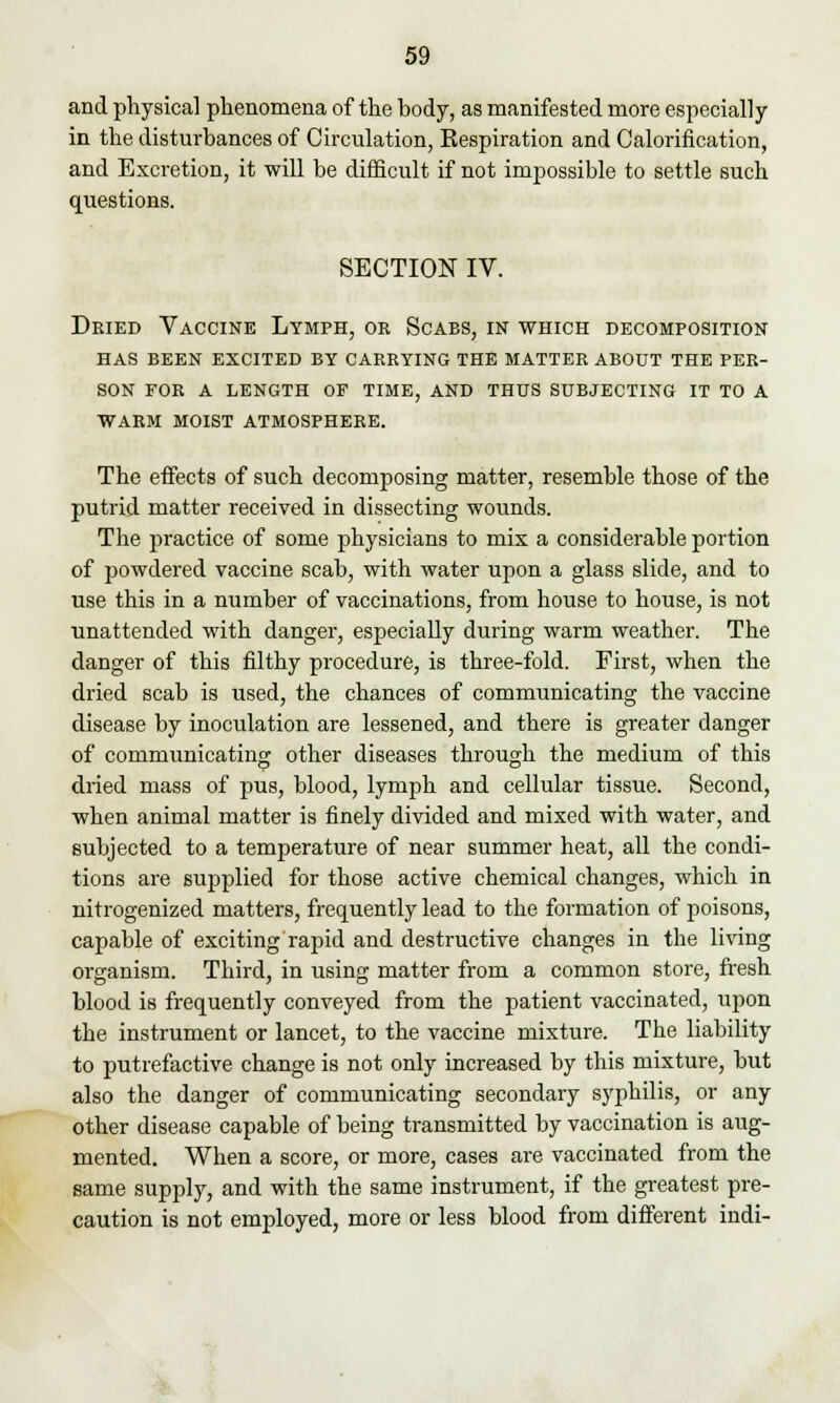 and physical phenomena of the body, as manifested more especially in the disturbances of Circulation, Kespiration and Calorification, and Excretion, it will be difficult if not impossible to settle such questions. SECTION IV. Dried Vaccine Lymph, or Scabs, in which decomposition has been excited by carrying the matter about the per- son for a length of time, and thus subjecting it to a warm moist atmosphere. The effects of such decomposing matter, resemble those of the putrid matter received in dissecting wounds. The practice of some physicians to mix a considerable portion of powdered vaccine scab, with water upon a glass slide, and to use this in a number of vaccinations, from house to house, is not unattended with danger, especially during warm weather. The danger of this filthy procedure, is three-fold. First, when the dried scab is used, the chances of communicating the vaccine disease by inoculation are lessened, and there is greater danger of communicating other diseases through the medium of this dried mass of pus, blood, lymph and cellular tissue. Second, when animal matter is finely divided and mixed with water, and subjected to a temperature of near summer heat, all the condi- tions are supplied for those active chemical changes, which in nitrogenized matters, frequently lead to the formation of poisons, capable of exciting rapid and destructive changes in the living organism. Third, in using matter from a common store, fresh blood is frequently conveyed from the patient vaccinated, upon the instrument or lancet, to the vaccine mixture. The liability to putrefactive change is not only increased by this mixture, but also the danger of communicating secondary syphilis, or any other disease capable of being transmitted by vaccination is aug- mented. When a score, or more, cases are vaccinated from the same supply, and with the same instrument, if the greatest pre- caution is not employed, more or less blood from different indi-