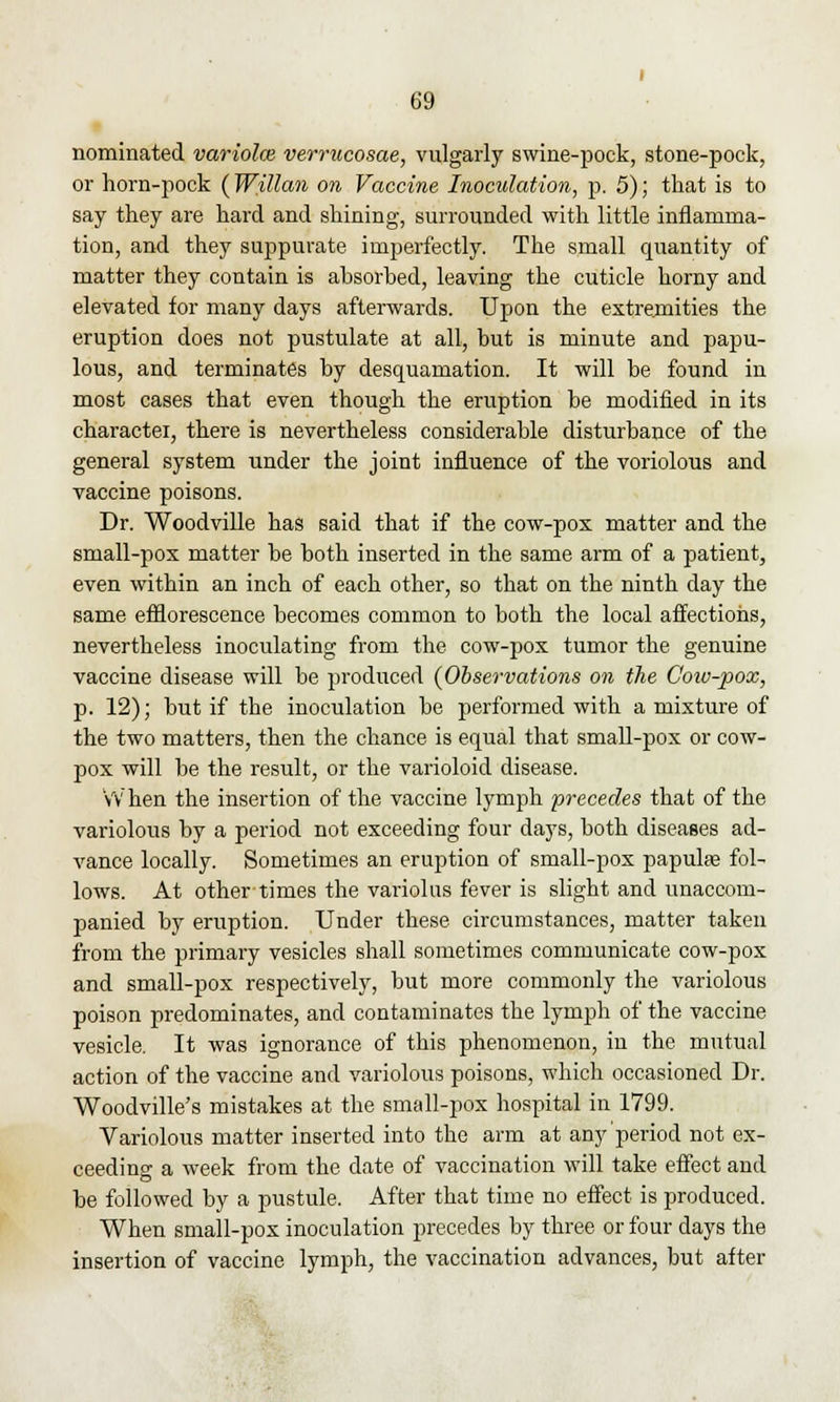 nominated variolce verrucosae, vulgarly swine-pock, stone-pock, or horn-pock (Willan on Vaccine Inoculation, p. 5); that is to say they are hard and shining, surrounded with little inflamma- tion, and they suppurate imperfectly. The small quantity of matter they contain is absorbed, leaving the cuticle horny and elevated for many days afterwards. Upon the extremities the eruption does not pustulate at all, but is minute and papu- lous, and terminates by desquamation. It will be found in most cases that even though the eruption be modified in its charactei, there is nevertheless considerable disturbance of the general system under the joint influence of the voriolous and vaccine poisons. Dr. Woodville has said that if the cow-pox matter and the small-pox matter be both inserted in the same arm of a patient, even within an inch of each other, so that on the ninth day the same efflorescence becomes common to both the local affections, nevertheless inoculating from the cow-pox tumor the genuine vaccine disease will be produced {Observations on the Coiv-pox, p. 12); but if the inoculation be performed with a mixture of the two matters, then the chance is equal that small-pox or cow- pox will be the result, or the varioloid disease. When the insertion of the vaccine lymph precedes that of the variolous by a period not exceeding four days, both diseases ad- vance locally. Sometimes an eruption of small-pox papulae fol- lows. At other times the variolus fever is slight and unaccom- panied by eruption. Under these circumstances, matter taken from the primary vesicles shall sometimes communicate cow-pox and small-pox respectively, but more commonly the variolous poison predominates, and contaminates the lymph of the vaccine vesicle. It was ignorance of this phenomenon, in the mutual action of the vaccine and variolous poisons, which occasioned Dr. Woodville's mistakes at the small-pox hospital in 1799. Variolous matter inserted into the arm at any period not ex- ceeding a week from the date of vaccination will take effect and be followed by a pustule. After that time no effect is produced. When small-pox inoculation precedes by three or four days the insertion of vaccine lymph, the vaccination advances, but after