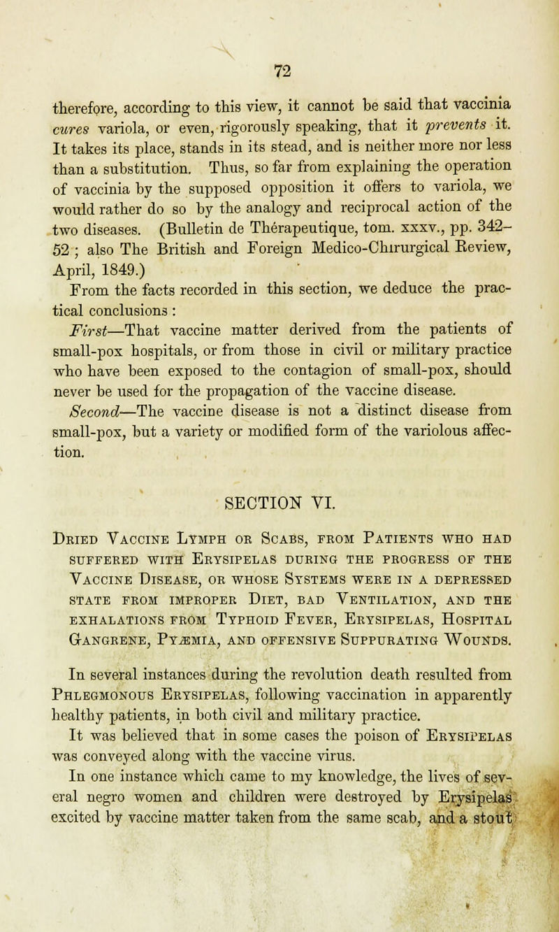 therefore, according to this view, it cannot be said that vaccinia cures variola, or even, rigorously speaking, that it prevents it. It takes its place, stands in its stead, and is neither more nor less than a substitution. Thus, so far from explaining the operation of vaccinia by the supposed opposition it offers to variola, we would rather do so by the analogy and reciprocal action of the two diseases. (Bulletin de Therapeutique, torn, xxxv., pp. 342- 52 ; also The British and Foreign Medico-Chirurgical Review, April, 1849.) From the facts recorded in this section, we deduce the prac- tical conclusions: First—That vaccine matter derived from the patients of small-pox hospitals, or from those in civil or military practice who have been exposed to the contagion of small-pox, should never be used for the propagation of the vaccine disease. Second—The vaccine disease is not a distinct disease from small-pox, but a variety or modified form of the variolous affec- tion. SECTION VI. Dried Vaccine Lymph or Scabs, from Patients who had suffered with erysipelas during the progress of the Vaccine Disease, or whose Systems were in a depressed state from improper dlet, bad ventilation, and the exhalations from Typhoid Fever, Erysipelas, Hospital grangrene, pyemia, and offensive suppurating wounds. In several instances during the revolution death resulted from Phlegmonous Erysipelas, following vaccination in apparently healthy patients, in both civil and military practice. It was believed that in some cases the poison of Erysipelas was conveyed along with the vaccine virus. In one instance which came to my knowledge, the lives of sev- eral negro women and children were destroyed by Erysipelas excited by vaccine matter taken from the same scab, and a stout,;