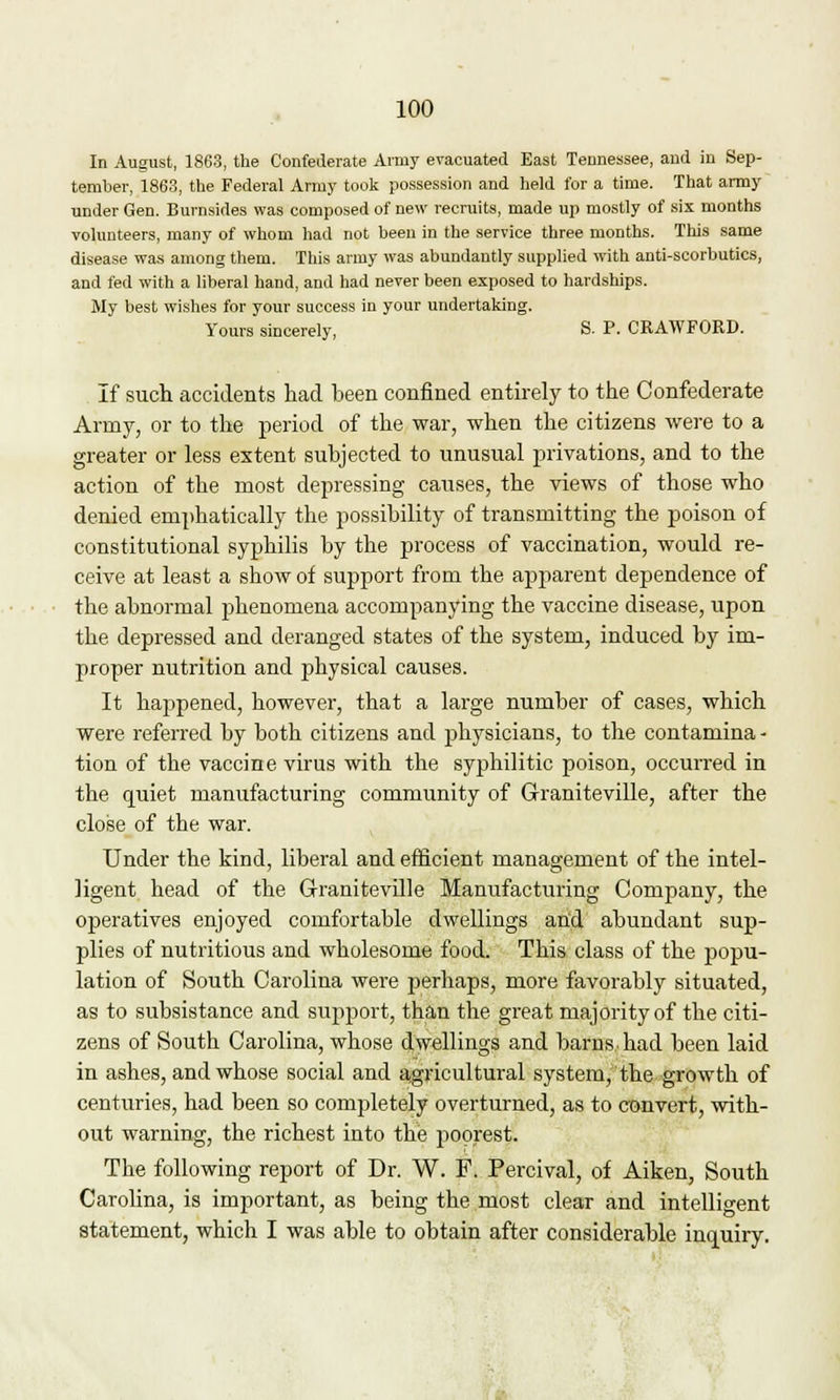 a In August, 1863, the Confederate Army evacuated East Tennessee, and in Sep- tember, 1863, the Federal Army took possession and held for a time. That army under Gen. Burnsides was composed of new recruits, made up mostly of six months volunteers, many of whom had not been in the service three months. This same disease was among them. This army was abundantly supplied with anti-scorbutics, and fed with a liberal hand, and had never been exposed to hardships. My best wishes for your success in your undertaking. Yours sincerely, S. P. CRAWFORD. If such accidents had been confined entirely to the Confederate Army, or to the period of the war, when the citizens were to a greater or less extent subjected to unusual privations, and to the action of the most depressing causes, the views of those who denied emphatically the possibility of transmitting the poison of constitutional syphilis by the process of vaccination, would re- ceive at least a show of support from the apparent dependence of the abnormal phenomena accompanying the vaccine disease, upon the depressed and deranged states of the system, induced by im- proper nutrition and physical causes. It happened, however, that a large number of cases, which were referred by both citizens and physicians, to the contamina - tion of the vaccine virus with the syphilitic poison, occurred in the quiet manufacturing community of Graniteville, after the close of the war. Under the kind, liberal and efficient management of the intel- ligent head of the G-ranitevdle Manufacturing Company, the operatives enjoyed comfortable dwellings and abundant sup- plies of nutritious and wholesome food. This class of the popu- lation of South Carolina were perhaps, more favorably situated, as to subsistance and support, than the great majority of the citi- zens of South Carolina, whose dwellings and barns, had been laid in ashes, and whose social and agricultural system, the growth of centuries, had been so completely overturned, as to convert, with- out warning, the richest into the poorest. The following report of Dr. W. F. Percival, of Aiken, South Carolina, is important, as being the most clear and intelligent statement, which I was able to obtain after considerable inquiry.