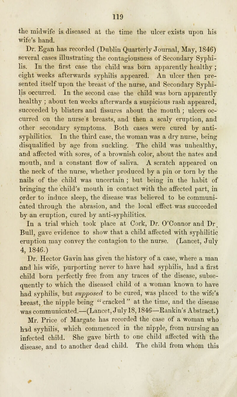 the midwife is diseased at the time the ulcer exists upon his wife's hand. Dr. Egan has recorded (Dublin Quarterly Journal, May, 1846) several cases illustrating the contagiousness of Secondary Syphi- lis. In the first case the child was born apparently healthy; eight weeks afterwards syphilis appeared. An ulcer then pre- sented itself upon the breast of the nurse, and Secondary Syphi- lis occurred. In the second case the child was born apparently healthy ; about ten weeks afterwards a suspicious rash appeared, succeeded by blisters and fissures about the mouth ; ulcers oc- curred on the nurse's breasts, and then a scaly eruption, and other secondary symptoms. Both cases were cured by anti- syphilitics. In the third case, the woman was a dry nurse, being disqualified by age from suckling. The child was unhealthy, and affected with sores, of a brownish color, about the nates and mouth, and a constant flow of saliva. A scratch appeared on the neck of the nurse, whether produced by a pin or torn by the nails of the child was uncertain ; but being in the habit of bringing the child's mouth in contact with the affected part, in order to induce sleep, the disease was believed to be communi- cated through the abrasion, and the local effect was succeeded by an eruption, cured by anti-syphilitics. In a trial which took place at Cork, Dr. O'Connor and Dr. Bull, gave evidence to show that a child affected with syphilitic eruption may convey the contagion to the nurse. (Lancet, July 4, 1846.) Dr. Hector Gavin has given the history of a case, where a man and his wife, purporting never to have had syphilis, had a first child born perfectly free from any traces of the disease, subse- quently to which the diseased child of a woman known to have had syphilis, but supposed to be cured, was placed to the wife's breast, the nipple being  cracked  at the time, and the disease was communicated.—(Lancet, July 18,1846—Bankin's Abstract.) Mr. Price of Margate has recorded the case of a woman who had syyhilis, which commenced in the nipple, from nursing an infected child. She gave birth to one child affected with the disease, and to another dead child. The child from whom this