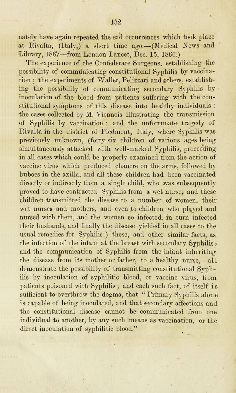 nately have again repeated the sad occurrences which took place at Kivalta, (Italy,) a short time ago.—(Medical News and Library, 1867—from London Lancet, Dec. 15, 1866.) The experience of the Confederate Surgeons, establishing the possibility of communicating constitutional Syphilis by vaccina- tion ; the experiments of Waller, Pelizzari and ethers, establish- ing the possibility of communicating secondary Syphilis by inoculation of the blood from patients suffering with the con- stitutional symptoms of this disease into healthy individuals : the cases collected by M. Viennois illustrating the transmission of Syphilis by vaccination : and the unfortunate tragedy of Eivalta in the district of Piedmont, Italy, where Syphilis was previously unknown, (forty-six children of various ages being simultaneously attacked with well-marked Syphilis, proceeding in all cases which could be properly examined from the action of vaccine virus which produced chancre on the arms, followed by buboes in the axilla, and all these children had been vaccinated directly or indirectly from a single child, who was subsequently proved to have contracted Syphilis from a wet nurse, and these children transmitted the disease to a number of women, their wet nurses and mothers, and even .to children who played and nursed with them, and the women so infected, in turn infected their husbands, and finally the disease yielded in all cases to the usual remedies for Syphilis:) these, and other similar facts, as the infection of the infant at the breast with secondary Syphilis > and the communication of Syphilis from the infant inheriting the disease from its mother or father, to a healthy nurse,—all demonstrate the possibility of transmitting constitutional Syph- ilis by inoculation of syphilitic blood, or vaccine virus, from patients poisoned with Syphilis ; and each such fact, of itself i s sufficient to overthrow the dogma, that  Primary Syphilis alone is capable of being inoculated, and that secondary affections and the constitutional disease cannot be communicated from one individual to another, by any such means as vaccination, or the direct inoculation of syphilitic blood.