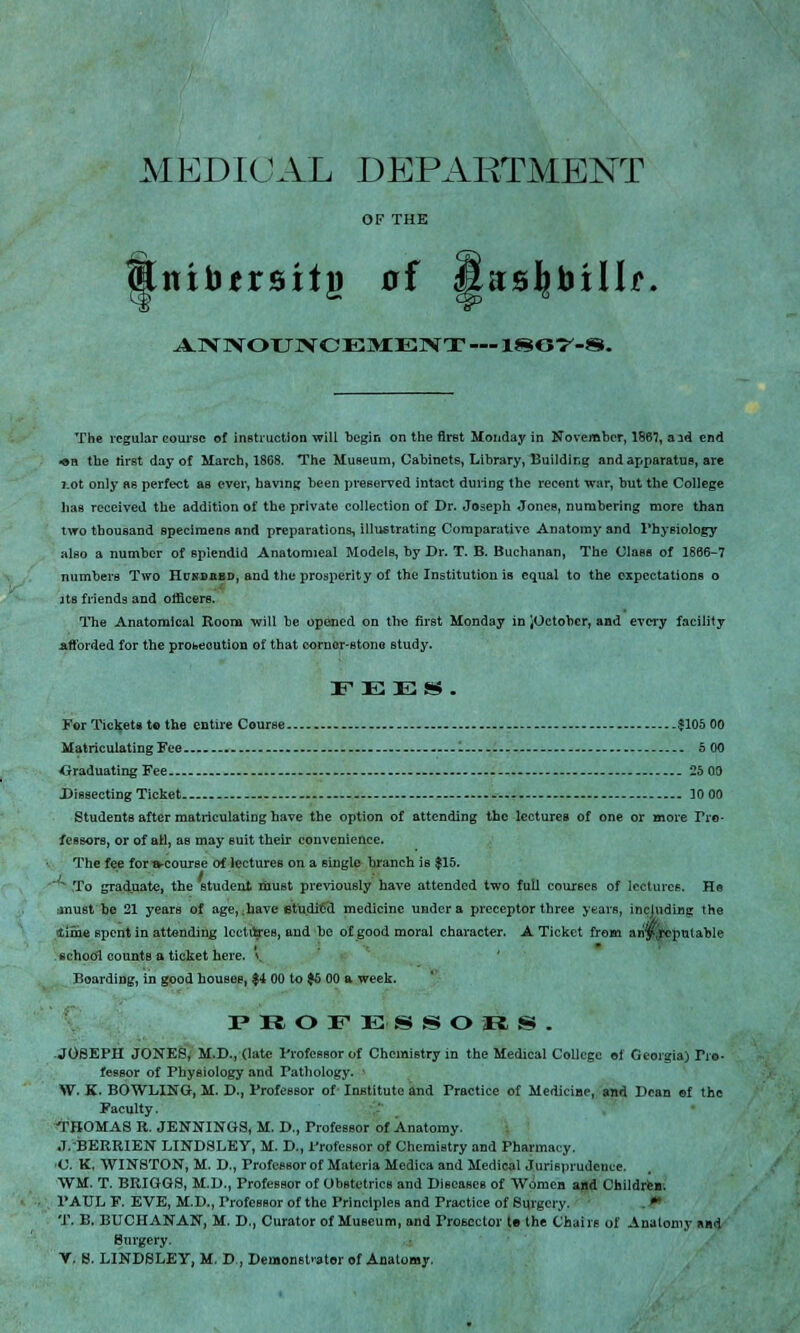 MEDICAL DEPARTMENT OF THE Snibersitj) of fias^billf, AN NOTTN CEMENT —1867-8. The regular course of instruction will begin on the first Monday in November, 1867, aid end ■en the first day of March, 1868. The Museum, Cabinets, Library, Building and apparatus, are j.ot only as perfect as ever, having been preserved intact during the recent war, but the College lias received the addition of the private collection of Dr. Joseph Jones, numbering more than two thousand specimens and preparations, illustrating Comparative Anatomy and Physiology also a number of splendid Anatomieal Models, by Dr. T. B. Buchanan, The Class of 1866-7 numbers Two Hunhhbd, and the prosperity of the Institution is equal to the expectations o jts friends and officers. The Anatomical Room will be opened on the first Monday in JOetobcr, and every facility afforded for the probecution of that corner-stone study. FEES*. For Tickets to the entire Course $105 00 Matriculating Fee - 5 00 Graduating Fee 25 00 Dissecting Ticket --- 10 00 Students after matriculating have the option of attending the lectures of one or more Tio- feasors, or of ail, as may suit their convenience. The fee for-a-cowse of lectures on a single branch is $15. To graduate, the student must previously have attended two full courses of lectures. He must he 21 years of age, ;have et'udiCd medicine under a preceptor three years, including the lime spent in attending lectures, and he of good moral character. A Ticket from an'y^repulable school counts a ticket here, v Boarding, in good houses, $4 00 to $6 00 a week. PROFESSORS. .JOSEPH JONES, M.D., (late I'rofessor of Chemistry in the Medical College of Georgia) Tro- feasor of Physiology and Pathology. ' W. K. BOWLING, M. D., Professor of Institute and Practice of Medicine, and Dean ef the Faculty. THOMAS R. JENNINGS, M. 0., Professor of Anatomy. J. BERRIEN LINDSLEY, M. D., Professor of Chemistry and Pharmacy. C. K. WINSTON, M. D., Professor of Materia Medica and Medical Jurisprudence. WM. T. BRIGGS, M.D., Professor of Obstetrics and Diseases of Women and Children. PAUL F. EVE, M.D., Professor of the Principles and Practice of Surgery. t T. B. BUCHANAN, M. D., Curator of Museum, and Prosector te the Chairs of Anatomy and Surgery. V. 8. LINDSLEY, M. D , Demonstrator of Anatomy.