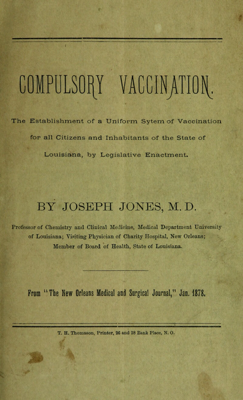 COMPULSORY VACCINATION The Establishment of a Uniform Sytem of Vaccination for all Citizens and Inhabitants of the State of Louisiana, by Legislative Enactment. BY JOSEPH JONES, M. D. Professor of Chemistry and Clinical Medicine, Medical Department University of Louisiana; Visiting Physician of Charity Hospital, New Orleans; Member of Board of Health, State of Louisiana. From The New Orleans Medical and Surgical Journal, Jan. 1878. T. H. Thoniasou, Printer, 26 and 28 Bank Place, N. O. .W