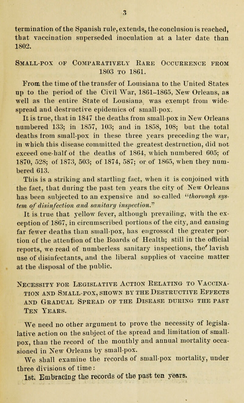 termination of the Spauish rule, extends, the conclusion is reached, that vaccination superseded inoculation at a later date than 1802. Small-pox of Comparatively Rare Occurrence fkom 1S03 to 1861. From, the time of the transfer of Louisiana to the United States up to the period of the Civil War, 1801-1865, New Orleans, as well as the entire State of Lousiana, was exempt from wide- spread and destructive epidemics of small-pox. It is true, that in 1847 the deaths from smallpox in New Orleans numbered 133; in 1857, 103; and in 1858, 108; but the total deaths from small-pox in these three years preceding the war, in which this disease committed the greatest destruction, did not exceed one-half of the deaths of 1861, which numbered 605; of 1870, 528; of 1873, 503; of 1874, 587; or of 1805, when they num- bered 613. This is a striking and startling fact, when it is conjoined with the fact, that during the past ten years the city of New Orleans has been subjected to an expensive and so-called thorough sys- tem of disinfection and sanitary inspection. It is true that yellow fever, although prevailing, with the ex- ception of 1867, in circumscribed portions of the city, and causing far fewer deaths than small-pox, has engrossed the greater por- tion of the attention of the Boards of Health; still in the official reports, we read of numberless sanitary inspections, the'lavish use of disinfectants, and the liberal supplies oi vaccine matter at the disposal of the public. Necessity for Legislative Action Relating to Vaccina- tion and Small-pox, shown by the Destructive Effects and Gradual Spread of the Disease during the past Ten Years. We need no other argument to prove the necessity of legisla- lative action on the subject of the spread and limitation of small- pox, than the record of the monthly and annual mortality occa- sioned in New Orleans by small-pox. We shall examine the records of small-pox mortality, under three divisions of time: 1st. Embracing the records of the past ten years.