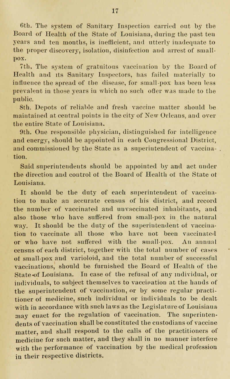 Gth. The system of Sanitary Inspection carried out by the Board of Health of the State of Louisiana, during the past ten years and ten months, is inefficient, and utterly inadequate to the proper discovery, isolation, disinfection and arrest of small- pox. 7th, The system of gratuitous vaccination by the Board of Health and its Sanitary Inspectors, has failed materially to influence the spread of the disease, for small-pox has been less prevalent iu those years iu which no such offer was made to the public. 8th. Depots of reliable and fresh vaccine matter should be maintained at central points iu the city of New Orleans, and over the entire State of Louisiana. 9th. One responsible physician, distinguished for intelligence and energy, should be appointed in each Congressional District, and commissioned by the State as a superintendent of vaccina- , tion. Said superintendents should be appointed by and act under the direction and coutrol ot the Board of Health of the State ot Louisiana. It should be the duty of each superintendent of vaccina- tion to make au accurate census of his district, and record the number of vaccinated and nuvacciuated inhabitants, and also those who have suffered from small-pox in the natural way. It should be the duty of the superintendent of vaccina- tion to vaccinate all those who have not been vaccinated or who have not suffered with the small-pox. An annual census of each district, together with the total number of cases of small-pox and varioloid, and the total number of successful vaccinations, should be furnished the Board of Health of the State-of Louisiana. In case of the refusal of any individual, or individuals, to subject themselves to vaccination at the hands of the superintendent of vaccination, or by some regular practi- tioner of medicine, such individual or individuals to be dealt with in accordance with such laws as the Legislature of Louisiaua may enact for the regulation of vaccination. The superinten- dents of vaccination shall be constituted the custodians of vaccine matter, and shall respond to the calis of the practitioners of medicine for such matter, and they shall in no manner interfere with the performance of vacciuatiou by the medical profession in their respective districts.