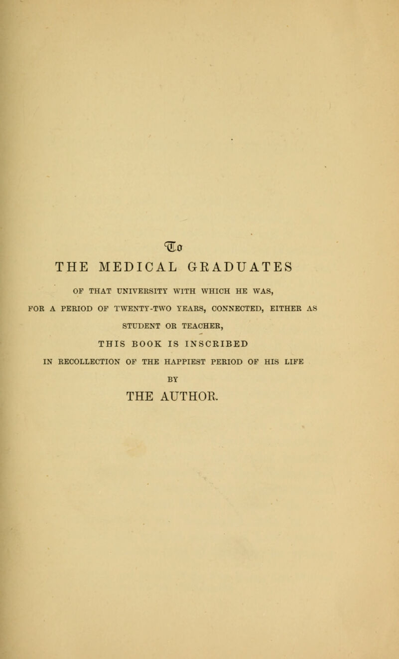 ^0 THE MEDICAL GEADUATES OF THAT UNIVERSITY WITH WHICH HE WAS, FOR A PERIOD OF TWENTY-TWO YEARS, CONNECTED, EITHER AS STUDENT OR TEACHER, THIS BOOK IS INSCRIBED IN RECOLLECTION OF THE HAPPIEST PERIOD OF HIS LIFE BY THE AUTHOR,