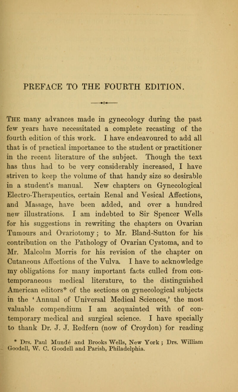 The many advances made in gynecology during the past few years have necessitated a complete recasting of the fourth edition of this work. I have endeavoured to add all that is of practical importance to the student or practitioner in the recent literature of the subject. Though the text has thus had to be very considerably increased, I have striven to keep the volume of that handy size so desirable in a student's manual. New chapters on Gynecological Electro-Therapeutics, certain Renal and Vesical Affections, and Massage, have been added, and over a hundred new illustrations. I am indebted to Sir Spencer Wells for his suggestions in rewriting the chapters on Ovarian Tumours and Ovariotomy; to Mr. Bland-Sutton for his contribution on the Pathology of Ovarian Cystoma, and to Mr. Malcolm Morris for his revision of the chapter on Cutaneous Affections of the Vulva. I have to acknowledge my obligations for many important facts culled from con- temporaneous medical literature, to the distinguished American editors* of the sections on gynecological subjects in the 'Annual of Universal Medical Sciences/ the most valuable compendium I am acquainted with of con- temporary medical and surgical science. I have specially to thank Dr. J. J. Redfern (now of Croydon) for reading * Drs. Paul Munde' and Brooks Wells, New York ; Drs. William Goodell, W. C. Goodell and Parish, Philadelphia.