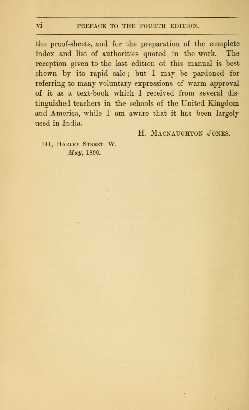 the proof-sheets, and for the preparation of the complete index and list of authorities quoted in the work. The reception given to the last edition of this manual is best shown by its rapid sale; but I may be pardoned for referring to many voluntary expressions of warm approval of it as a text-book which I received from several dis- tinguished teachers in the schools of the United Kingdom and America, while I am aware that it has been largely used in India. H. Macnaughton Jones. 141, Harley Street, W. May, 1890.