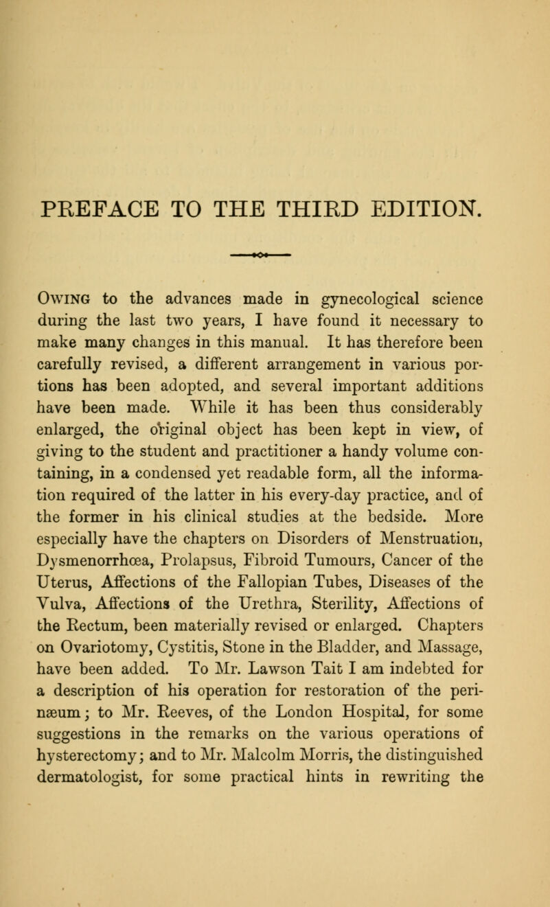 Owing to the advances made in gynecological science during the last two years, I have found it necessary to make many changes in this manual. It has therefore been carefully revised, a different arrangement in various por- tions has been adopted, and several important additions have been made. While it has been thus considerably enlarged, the original object has been kept in view, of giving to the student and practitioner a handy volume con- taining, in a condensed yet readable form, all the informa- tion required of the latter in his every-day practice, and of the former in his clinical studies at the bedside. More especially have the chapters on Disorders of Menstruation, Dysmenorrhcea, Prolapsus, Fibroid Tumours, Cancer of the Uterus, Affections of the Fallopian Tubes, Diseases of the Vulva, Affections of the Urethra, Sterility, Affections of the Rectum, been materially revised or enlarged. Chapters on Ovariotomy, Cystitis, Stone in the Bladder, and Massage, have been added. To Mr. Lawson Tait I am indebted for a description of his operation for restoration of the peri- neum ; to Mr. Reeves, of the London Hospital, for some suggestions in the remarks on the various operations of hysterectomy; and to Mr. Malcolm Morris, the distinguished dermatologist, for some practical hints in rewriting the