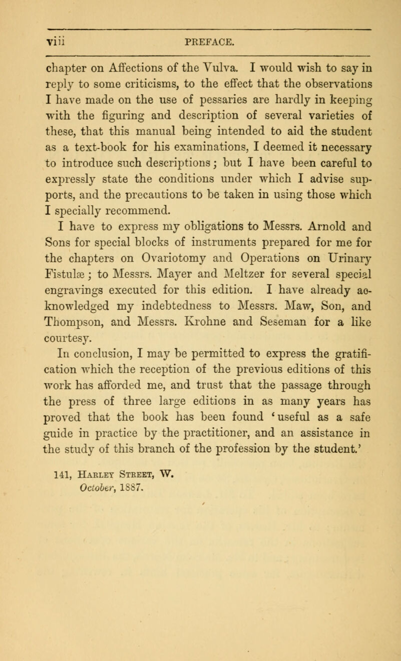 chapter on Affections of the Vulva. I would wish to say in reply to some criticisms, to the effect that the observations I have made on the use of pessaries are hardly in keeping with the figuring and description of several varieties of these, that this manual being intended to aid the student as a text-book for his examinations, I deemed it necessary to introduce such descriptions; but I have been careful to expressly state the conditions under which I advise sup- ports, and the precautions to be taken in using those which I specially recommend. I have to express my obligations to Messrs. Arnold and Sons for special blocks of instruments prepared for me for the chapters on Ovariotomy and Operations on Urinary Fistula?; to Messrs. Mayer and Meltzer for several special engravings executed for this edition. I have already ac- knowledged my indebtedness to Messrs. Maw, Son, and Thompson, and Messrs. Krohne and Seseman for a like courtesy. In conclusion, I may be permitted to express the gratifi- cation which the reception of the previous editions of this work has afforded me, and trust that the passage through the press of three large editions in as many years has proved that the book has been found * useful as a safe guide in practice by the practitioner, and an assistance in the study of this branch of the profession by the student.' 141, Harlet Street, W. October, 1887.