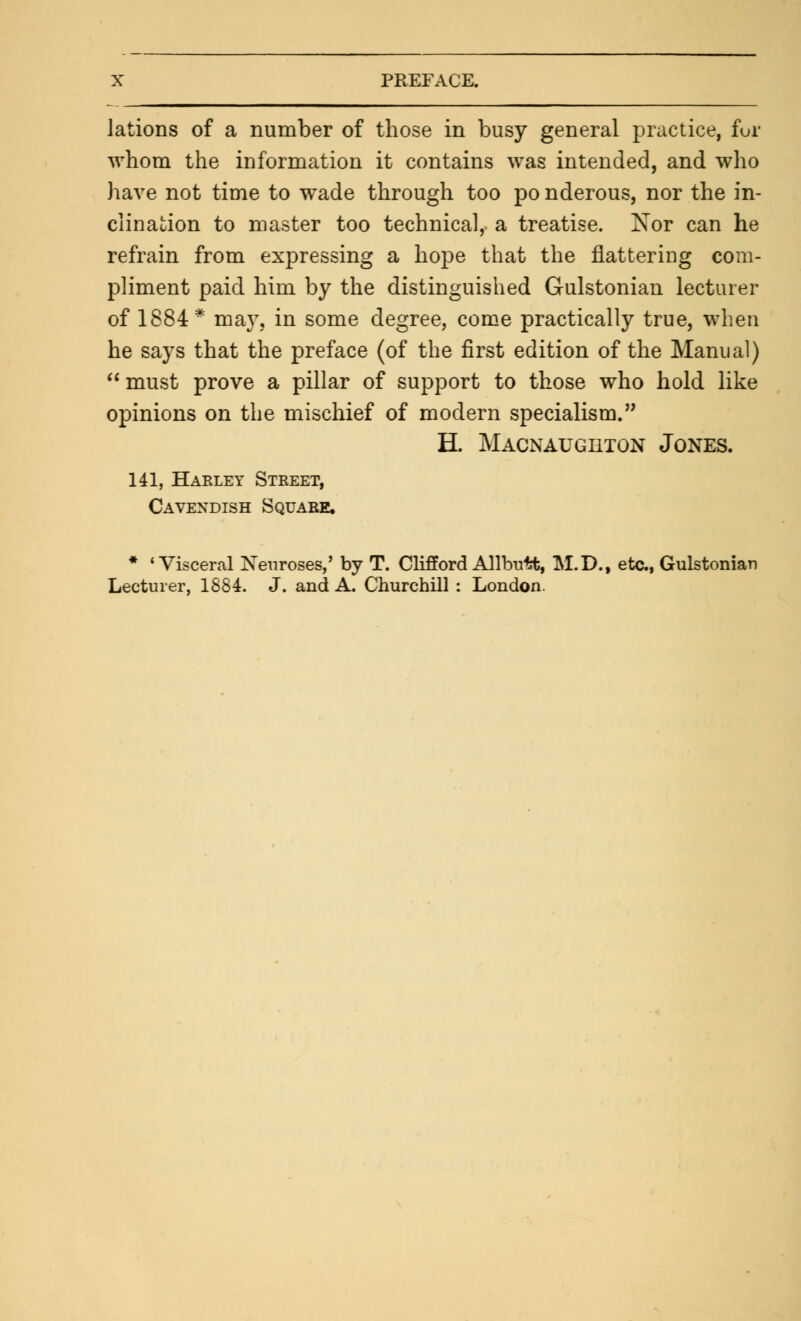 lations of a number of those in busy general practice, fur whom the information it contains was intended, and who have not time to wade through too po nderous, nor the in- clination to master too technical, a treatise. Nor can he refrain from expressing a hope that the flattering com- pliment paid him by the distinguished Gulstonian lecturer of 1884* may, in some degree, come practically true, when he says that the preface (of the first edition of the Manual) must prove a pillar of support to those who hold like opinions on the mischief of modern specialism. H. Macnaughton Jones. 141, Harley Street, Cavendish Square, * 'Visceral Neuroses,' by T. Clifford Allbutt, M.D., etc., Gulstonian Lecturer, 1884. J. and A. Churchill : London.