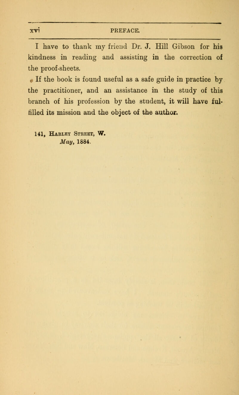 I have to thank my friend Dr. J. Hill Gibson for his kindness in reading and assisting in the correction of the proof-sheets. r, If the book is found useful as a safe guide in practice by the practitioner, and an assistance in the study of this branch of his profession by the student, it will have ful- filled its mission and the object of the author. 141, Harley Street, W. May, 1884.