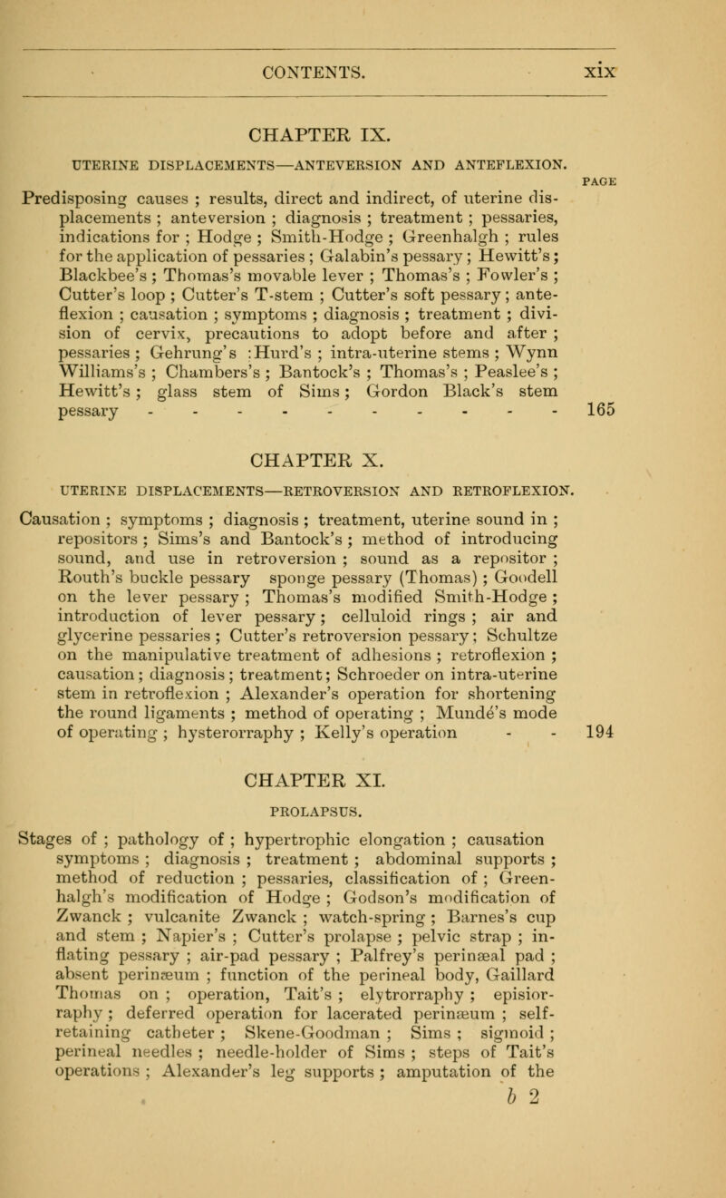 CHAPTER IX. UTERINE DISPLACEMENTS—ANTEVERSION AND ANTEFLEXION. PAGE Predisposing causes ; results, direct and indirect, of uterine dis- placements ; ante version ; diagnosis ; treatment ; pessaries, indications for ; Hodge ; Smith-Hodge ; Greenhalgh ; rules for the application of pessaries ; Galabin's pessary; Hewitt's; Blackbee's; Thomas's movable lever ; Thomas's ; Fowler's ; Cutter's loop ; Cutter's T-stem ; Cutter's soft pessary; ante- flexion ; causation ; symptoms ; diagnosis ; treatment ; divi- sion of cervix, precautions to adopt before and after ; pessaries ; Gehrung's :Hurd's ; intra-uterine stems ; Wynn Williams's ; Chambers's ; Bantock's ; Thomas's ; Peaslee's ; Hewitt's; glass stem of Sims; Gordon Black's stem pessary ---------- 165 CHAPTER X. UTERINE DISPLACEMENTS—RETROVERSION AND RETROFLEXION. Causation ; symptoms ; diagnosis ; treatment, uterine sound in ; repositors ; Sims's and Bantock's ; method of introducing sound, and use in retroversion ; sound as a repositor ; Routh's buckle pessary sponge pessary (Thomas); Goodell on the lever pessary ; Thomas's modified Smith-Hodge ; introduction of lever pessary; celluloid rings ; air and glycerine pessaries ; Cutter's retroversion pessary; Schultze on the manipulative treatment of adhesions ; retroflexion ; causation; diagnosis; treatment; Schroeder on intrauterine stem in retroflexion ; Alexander's operation for shortening the round ligaments ; method of operating ; Munde's mode of operating ; hysterorraphy ; Kelly's operation - - 194 CHAPTER XL PROLAPSUS. Stages of ; pathology of ; hypertrophic elongation ; causation symptoms ; diagnosis ; treatment ; abdominal supports ; method of reduction ; pessaries, classification of ; Green- halgh's modification of Hodge ; Godson's modification of Zwanck ; vulcanite Zwanck ; watch-spring ; Barnes's cup and stem ; Napier's ; Cutter's prolapse ; pelvic strap ; in- flating pessary ; air-pad pessary ; Palfrey's perinaeal pad ; absent perinseum ; function of the perineal body, Gaillard Thomas on ; operation, Tait's ; elytrorraphy ; episior- raphy ; deferred operation for lacerated perinseum ; self- retaining catheter ; Skene-Goodman ; Sims ; sigmoid ; perineal needles ; needle-holder of Sims ; steps of Tait's operations ; Alexander's leg supports ; amputation of the b 2