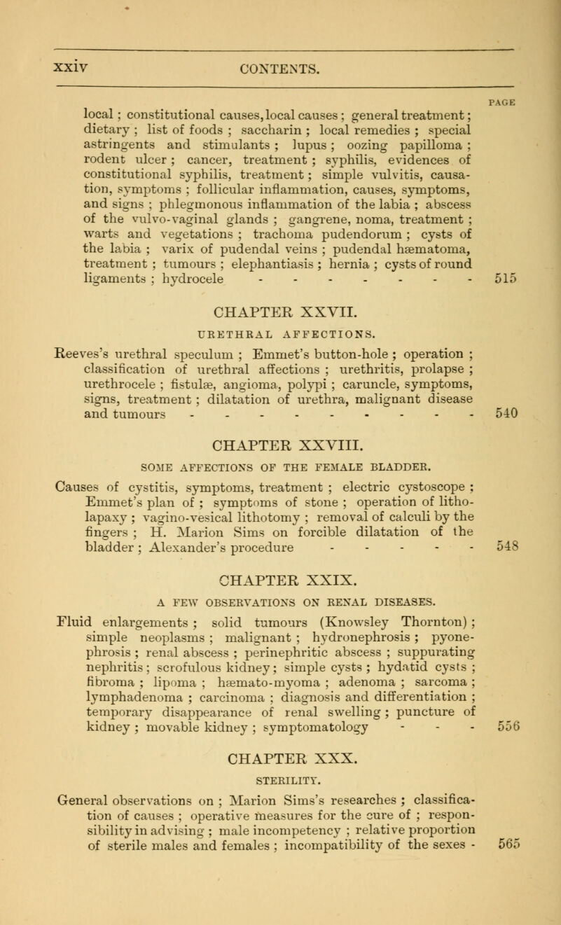 PAGE local; constitutional causes, local causes; general treatment; dietary ; list of foods ; saccharin ; local remedies ; special astringents and stimulants ; lupus; oozing papilloma ; rodent ulcer; cancer, treatment ; syphilis, evidences of constitutional syphilis, treatment; simple vulvitis, causa- tion, symptoms ; follicular inflammation, causes, symptoms, and signs ; phlegmonous inflammation of the labia ; abscess of the vulvo-vaginal glands ; gangrene, noma, treatment ; warts and vegetations ; trachoma pudendorum ; cysts of the labia ; varix of pudendal veins ; pudendal hematoma, treatment ; tumours ; elephantiasis ; hernia ; cysts of round ligaments ; hydrocele - - - - - - 515 CHAPTER XXVII. URETHRAL AFFECTIONS. Reeves's urethral speculum ; Emmet's button-hole ; operation ; classification of urethral affections ; urethritis, prolapse ; urethrocele ; fistulae, angioma, polypi ; caruncle, symptoms, signs, treatment ; dilatation of urethra, malignant disease and tumours 540 CHAPTER XXVIII. SOME AFFECTIONS OF THE FEMALE BLADDER. Causes of cystitis, symptoms, treatment ; electric cystoscope : Emmet's plan of ; symptoms of stone ; operation of litho- lapaxy ; vagino-vesical lithotomy ; removal of calculi by the fingers ; H. Marion Sims on forcible dilatation of the bladder; Alexander's procedure .... - 548 CHAPTER XXIX. A FEW OBSERVATIONS ON RENAL DISEASES. Fluid enlargements ; solid tumours (Knowsley Thornton) ; simple neoplasms ; malignant ; hydronephrosis ; pyone- phrosis ; renal abscess ; perinephritic abscess ; suppurating nephritis; scrofulous kidney; simple cysts; hydatid cysts ; fibroma ; lipoma ; hremato-myoma ; adenoma ; sarcoma ; lymphadenoma ; carcinoma ; diagnosis and differentiation ; temporary disappearance of renal swelling; puncture of kidney ; movable kidney ; symptomatology - - - 556 CHAPTER XXX. STERILITY. General observations on ; Marion Sims's researches ; classifica- tion of causes ; operative measures for the cure of ; respon- sibility in advising ; male incompetency ; relative proportion of sterile males and females ; incompatibility of the sexes - 565