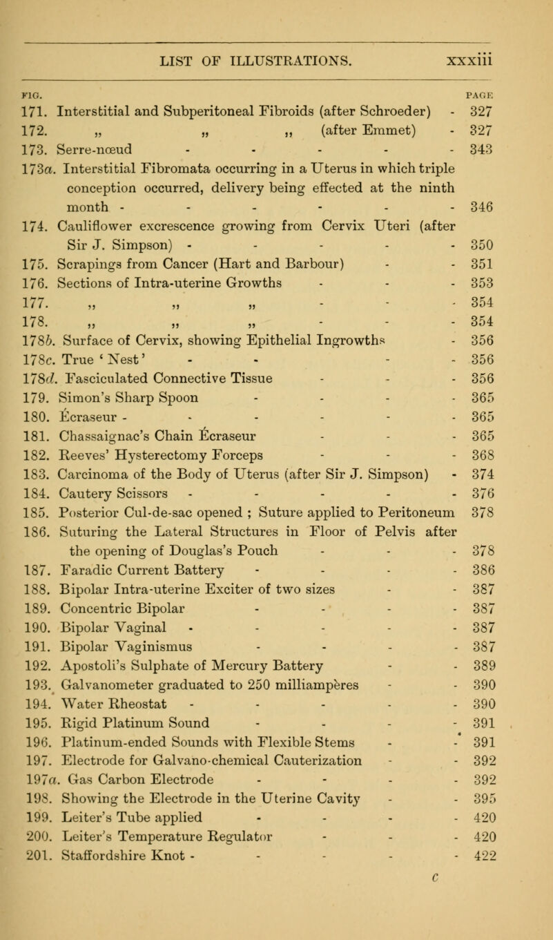 K1G. PAGE 171. Interstitial and Subperitoneal Fibroids (after Schroeder) - 327 172. „ „ ,, (after Emmet) - 327 173. Serre-noeud - - - - - 343 173a. Interstitial Fibromata occurring in a Uterus in which triple conception occurred, delivery being effected at the ninth month - - - - - - 346 174. Cauliflower excrescence growing from Cervix Uteri (after Sir J. Simpson) - - - - - 350 175. Scrapings from Cancer (Hart and Barbour) - - 351 176. Sections of Intra-uterine Growths - - - 353 177. „ „ - 354 178. „ „ 354 1786. Surface of Cervix, showing Epithelial Ingrowths - 356 178c. True 'Nest' - - - 356 178'i. Fasciculated Connective Tissue - - - 356 179. Simon's Sharp Spoon .... 355 180. Ecraseur ------ 365 181. Chassaignac's Chain Ecraseur - - - 365 182. Reeves' Hysterectomy Forceps - - - 368 183. Carcinoma of the Body of Uterus (after Sir J. Simpson) - 374 184. Cautery Scissors ----- 376 185. Posterior Cul-de-sac opened ; Suture applied to Peritoneum 378 186. Suturing the Lateral Structures in Floor of Pelvis after the opening of Douglas's Pouch - - - 378 187. Faradic Current Battery - - - 386 188. Bipolar Intra-uterine Exciter of two sizes - - 387 189. Concentric Bipolar - 387 190. Bipolar Vaginal - - - - - 387 191. Bipolar Vaginismus - 387 192. Apostoli's Sulphate of Mercury Battery - - 389 193. Galvanometer graduated to 250 milliamperes - - 390 194. Water Rheostat - - - - - 390 195. Rigid Platinum Sound - - - - 391 196. Platinum-ended Sounds with Flexible Stems - - 391 197. Electrode for Galvano-chemical Cauterization - - 392 197a. Gas Carbon Electrode - - - - 392 198. Showing the Electrode in the Uterine Cavity - - 395 199. Leiter's Tube applied - - - - 420 200. Leiter's Temperature Regulator - - - 420 201. Staffordshire Knot - - - - 422