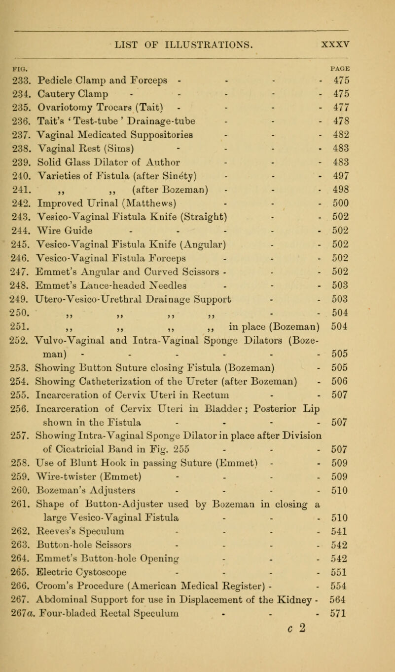FI<;. PAGE 233. Pedicle Clamp and Forceps - 475 234. Cautery Clamp - - - - - 475 235. Ovariotomy Trocars (Tait) .... 477 236. Tait's ' Test-tube' Drainage-tube - - - 478 237. Vaginal Medicated Suppositories - - - 482 238. Vaginal Rest (Sims) - - - - 483 239. Solid Glass Dilator of Author - - - 483 240. Varieties of Fistula (after Sinety) - - - 497 241. ,, ,, (after Bozeman) - - - 498 242. Improved Urinal (Matthews) - - - 500 243. Vesico-Vaginal Fistula Knife (Straight) - - 502 244. Wire Guide - - - - - 502 245. Vesico-Vaginal Fistula Knife (Angular) - - 502 246. Vesico-Vaginal Fistula F'orceps - - - 502 247. Emmet's Angular and Curved Scissors - - - 502 248. Emmet's Lance-headed Needles - - - 503 249. Utero-Vesico-Urethral Drainage Support - - 503 250. „ „ ,, - 504 251. ,, ,, ,, ,, in place (Bozeman) 504 252. Vulvo-Vaginal and Intra-Vaginal Sponge Dilators (Boze- man) -....- 505 253. Showing Button Suture closing Fistula (Bozeman) - 505 254. Showing Catheterization of the Ureter (after Bozeman) - 506 255. Incarceration of Cervix Uteri in Rectum - - 507 256. Incarceration of Cervix Uteri in Bladder; Posterior Lip shown in the Fistula ... - 507 257. Showing Intra-Vaginal Sponge Dilator in place after Division of Cicatricial Band in Fig. 255 - - - 507 258. Use of Blunt Hook in passing Suture (Emmet) - - 509 259. Wire-twister (Emmet) .... 509 260. Bozeman's Adjusters - - - - 510 261. Shape of Button-Adjuster used by Bozeman in closing a large Vesico-Vaginal Fistula - - - 510 262. Reeves's Speculum .... 541 263. Button-hole Scissors .... 542 264. Emmet's Button-hole Opening - - - 542 265. Electric Cystoscope .... 551 266. Croom's Procedure (American Medical Register) - - 554 267. Abdominal Support for use in Displacement of the Kidney - 564 267a. Four-bladed Rectal Speculum - - - 571 C 2