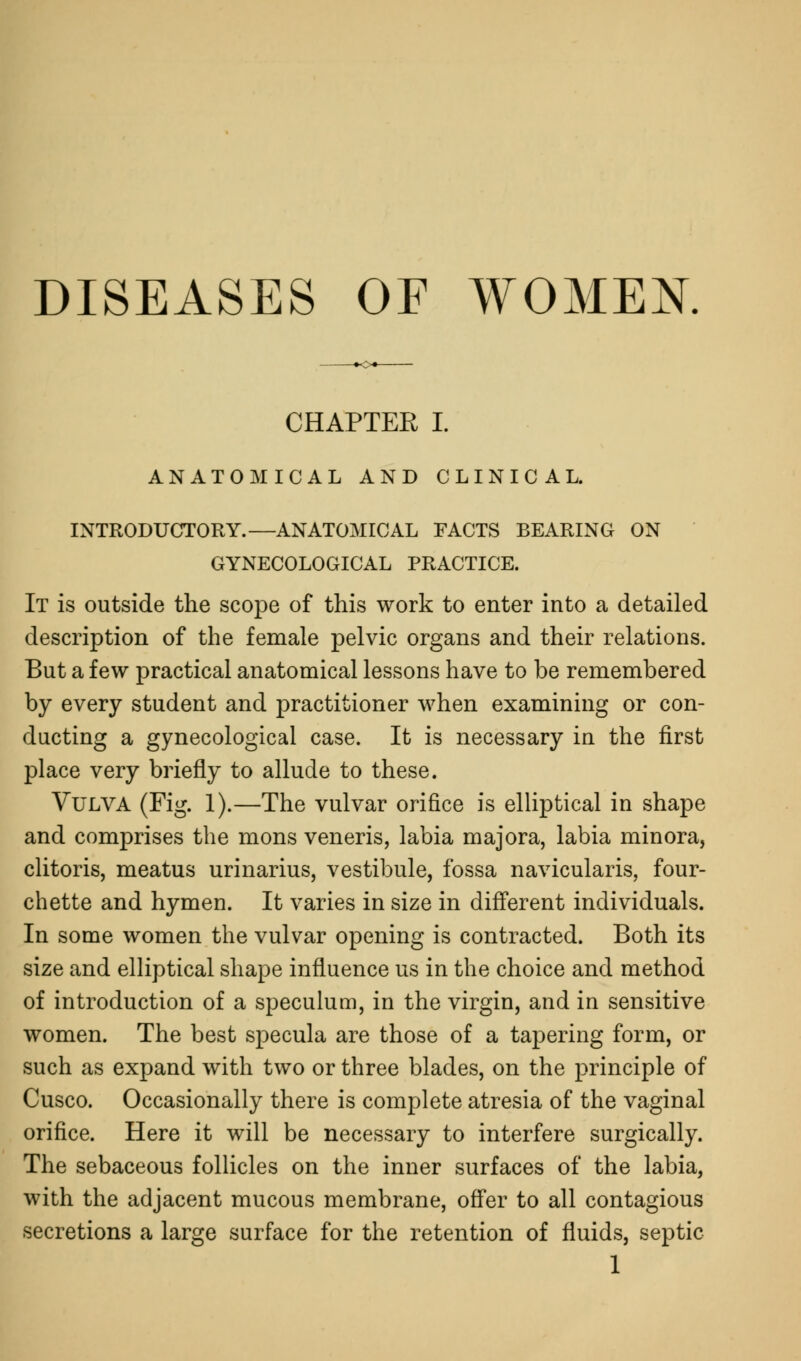 DISEASES OF WOMEN. CHAPTER I. ANATOMICAL AND CLINICAL. INTRODUCTORY.—ANATOMICAL FACTS BEARING ON GYNECOLOGICAL PRACTICE. It is outside the scope of this work to enter into a detailed description of the female pelvic organs and their relations. But a few practical anatomical lessons have to be remembered by every student and practitioner when examining or con- ducting a gynecological case. It is necessary in the first place very briefly to allude to these. Vulva (Fig. 1).—The vulvar orifice is elliptical in shape and comprises the mons veneris, labia majora, labia minora, clitoris, meatus urinarius, vestibule, fossa navicularis, four- chette and hymen. It varies in size in different individuals. In some women the vulvar opening is contracted. Both its size and elliptical shape influence us in the choice and method of introduction of a speculum, in the virgin, and in sensitive women. The best specula are those of a tapering form, or such as expand with two or three blades, on the principle of Cusco. Occasionally there is complete atresia of the vaginal orifice. Here it will be necessary to interfere surgically. The sebaceous follicles on the inner surfaces of the labia, with the adjacent mucous membrane, offer to all contagious secretions a large surface for the retention of fluids, septic 1