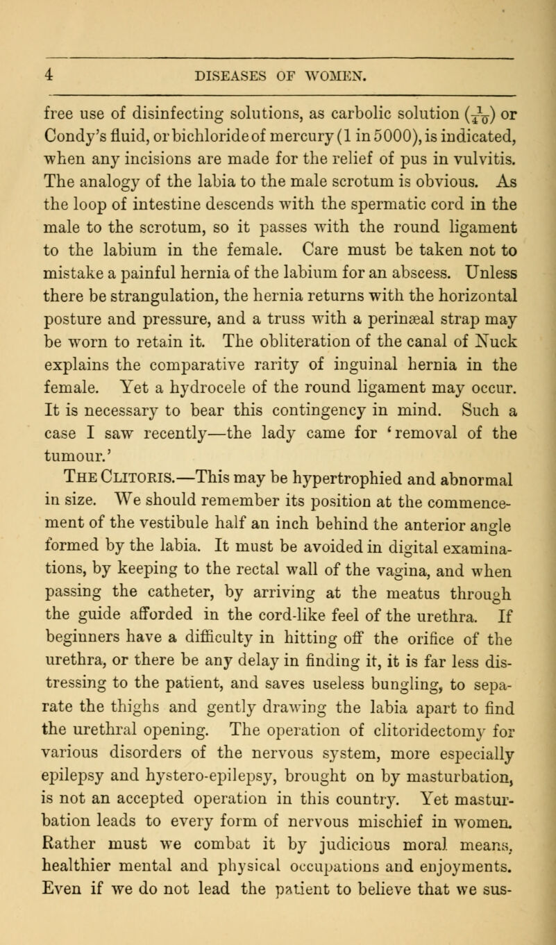 free use of disinfecting solutions, as carbolic solution (j1^) or Condy's fluid, or bichloride of mercury (1 in 5000), is indicated, when any incisions are made for the relief of pus in vulvitis. The analogy of the labia to the male scrotum is obvious. As the loop of intestine descends with the spermatic cord in the male to the scrotum, so it passes with the round ligament to the labium in the female. Care must be taken not to mistake a painful hernia of the labium for an abscess. Unless there be strangulation, the hernia returns with the horizontal posture and pressure, and a truss with a perinseal strap may be wTorn to retain it. The obliteration of the canal of Nuck explains the comparative rarity of inguinal hernia in the female. Yet a hydrocele of the round ligament may occur. It is necessary to bear this contingency in mind. Such a case I saw recently—the lady came for ' removal of the tumour.' The Clitoris.—This may be hypertrophied and abnormal in size. We should remember its position at the commence- ment of the vestibule half an inch behind the anterior angle formed by the labia. It must be avoided in digital examina- tions, by keeping to the rectal wall of the vagina, and when passing the catheter, by arriving at the meatus through the guide afforded in the cord-like feel of the urethra. If beginners have a difficulty in hitting off the orifice of the urethra, or there be any delay in finding it, it is far less dis- tressing to the patient, and saves useless bungling, to sepa- rate the thighs and gently drawing the labia apart to find the urethral opening. The operation of clitoridectomy for various disorders of the nervous system, more especially epilepsy and hystero-epilepsy, brought on by masturbation, is not an accepted operation in this country. Yet mastur- bation leads to every form of nervous mischief in women. Rather must we combat it by judicious moral means, healthier mental and physical occupations and enjoyments. Even if we do not lead the patient to believe that we sus-