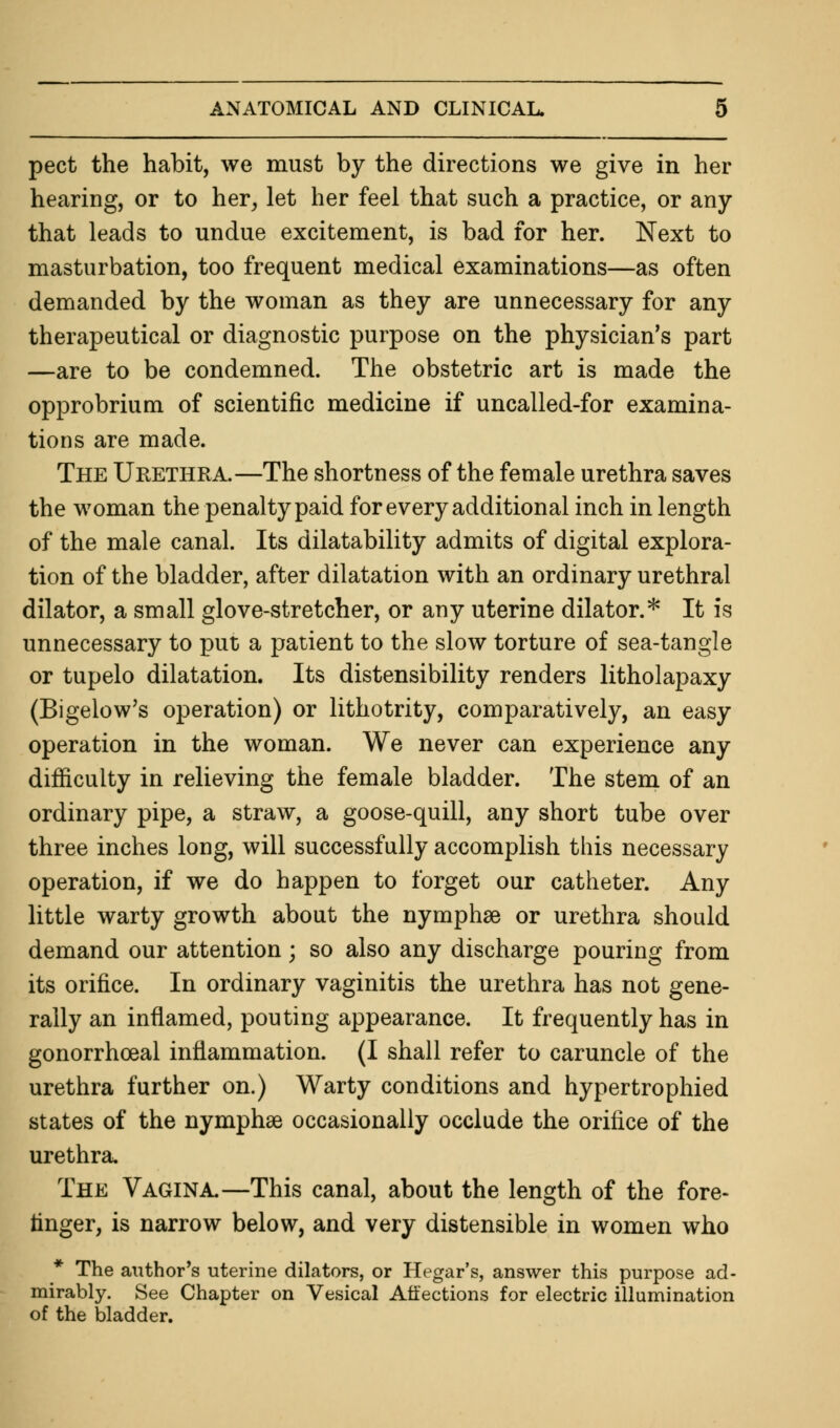 pect the habit, we must by the directions we give in her hearing, or to her, let her feel that such a practice, or any that leads to undue excitement, is bad for her. Next to masturbation, too frequent medical examinations—as often demanded by the woman as they are unnecessary for any therapeutical or diagnostic purpose on the physician's part —are to be condemned. The obstetric art is made the opprobrium of scientific medicine if uncalled-for examina- tions are made. The Urethra.—The shortness of the female urethra saves the woman the penalty paid for every additional inch in length of the male canal. Its dilatability admits of digital explora- tion of the bladder, after dilatation with an ordinary urethral dilator, a small glove-stretcher, or any uterine dilator.* It is unnecessary to put a patient to the slow torture of sea-tangle or tupelo dilatation. Its distensibility renders litholapaxy (Bigelow's operation) or lithotrity, comparatively, an easy operation in the woman. We never can experience any difficulty in relieving the female bladder. The stem of an ordinary pipe, a straw, a goose-quill, any short tube over three inches long, will successfully accomplish this necessary operation, if we do happen to forget our catheter. Any little warty growth about the nymphse or urethra should demand our attention; so also any discharge pouring from its orifice. In ordinary vaginitis the urethra has not gene- rally an inflamed, pouting appearance. It frequently has in gonorrheal inflammation. (I shall refer to caruncle of the urethra further on.) Warty conditions and hypertrophied states of the nymphse occasionally occlude the orifice of the urethra. The Vagina.—This canal, about the length of the fore- Anger, is narrow below, and very distensible in women who * The author's uterine dilators, or Hegar's, answer this purpose ad- mirably. See Chapter on Vesical Affections for electric illumination of the bladder.